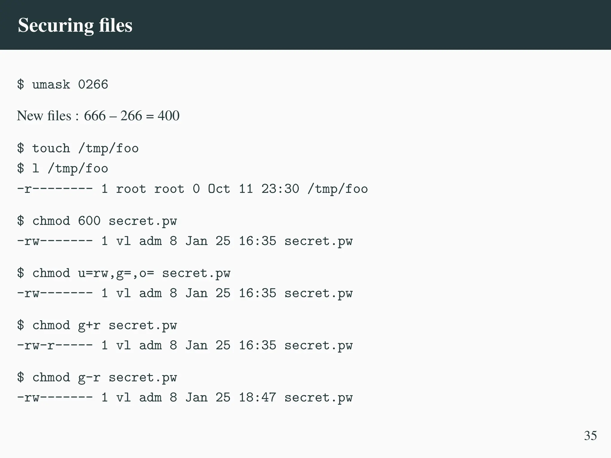 Securing files
$ umask 0266
New files : 666 – 266 = 400
$ touch /tmp/foo
$ l /tmp/foo
-r-------- 1 root root 0 Oct 11 23:30 /tmp/foo
$ chmod 600 secret.pw
-rw------- 1 vl adm 8 Jan 25 16:35 secret.pw
$ chmod u=rw,g=,o= secret.pw
-rw------- 1 vl adm 8 Jan 25 16:35 secret.pw
$ chmod g+r secret.pw
-rw-r----- 1 vl adm 8 Jan 25 16:35 secret.pw
$ chmod g-r secret.pw
-rw------- 1 vl adm 8 Jan 25 18:47 secret.pw
35
 