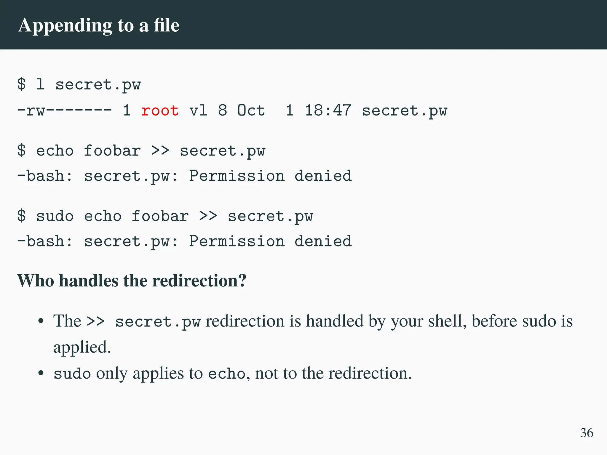 Appending to a file
$ l secret.pw
-rw------- 1 root vl 8 Oct 1 18:47 secret.pw
$ echo foobar >> secret.pw
-bash: secret.pw: Permission denied
$ sudo echo foobar >> secret.pw
-bash: secret.pw: Permission denied
Who handles the redirection?
• The >> secret.pw redirection is handled by your shell, before sudo is
applied.
• sudo only applies to echo, not to the redirection.
36
 