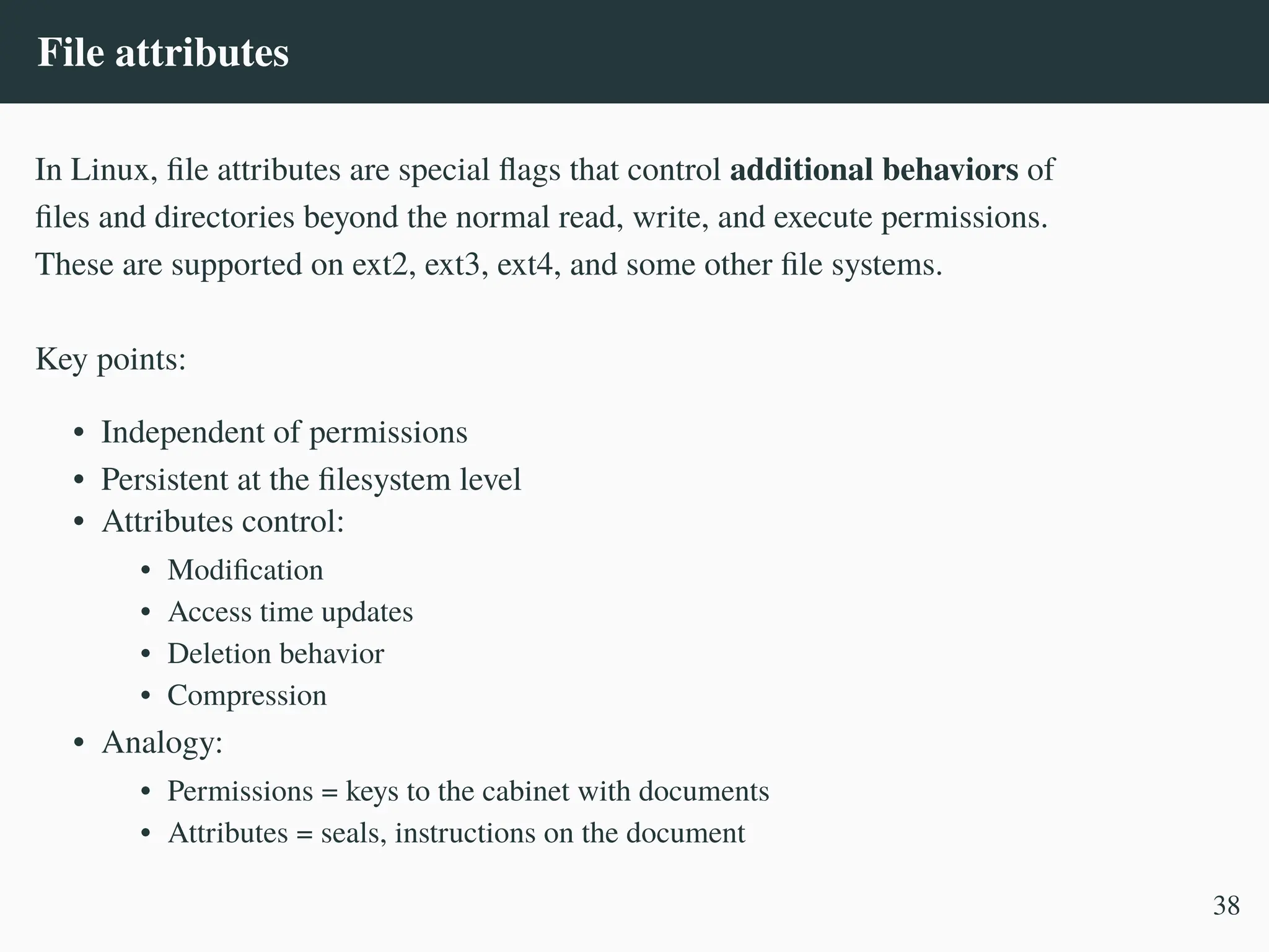 File attributes
In Linux, file attributes are special flags that control additional behaviors of
files and directories beyond the normal read, write, and execute permissions.
These are supported on ext2, ext3, ext4, and some other file systems.
Key points:
• Independent of permissions
• Persistent at the filesystem level
• Attributes control:
• Modification
• Access time updates
• Deletion behavior
• Compression
• Analogy:
• Permissions = keys to the cabinet with documents
• Attributes = seals, instructions on the document
38
 
