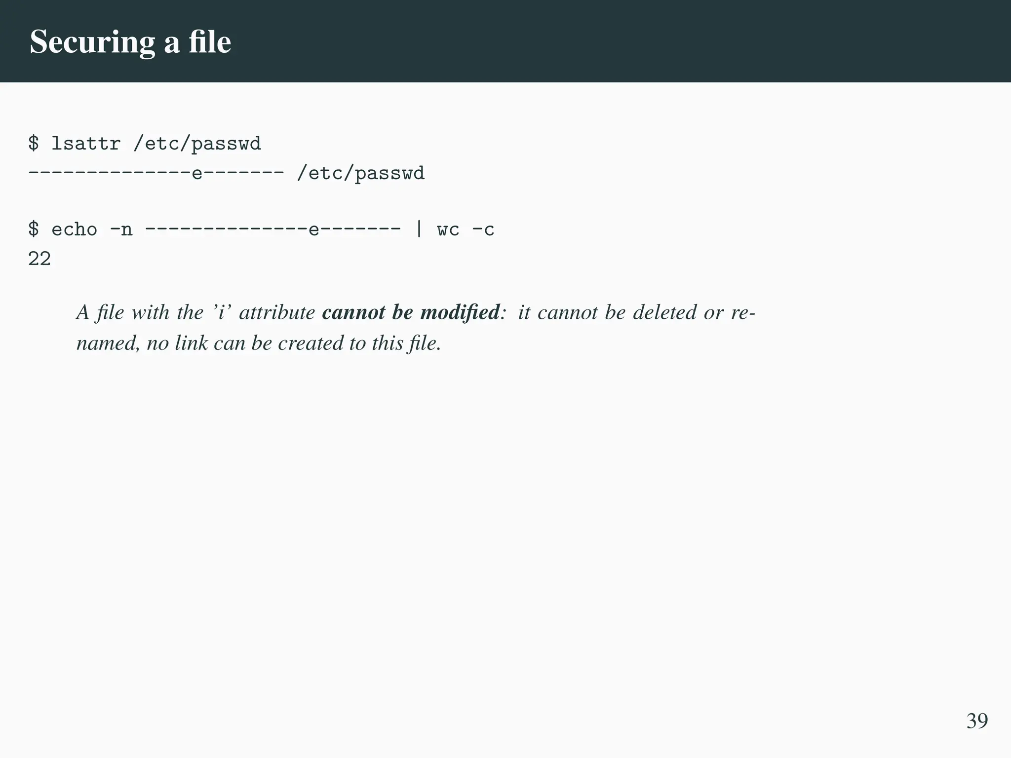 Securing a file
$ lsattr /etc/passwd
--------------e------- /etc/passwd
$ echo -n --------------e------- | wc -c
22
A file with the ’i’ attribute cannot be modified: it cannot be deleted or re-
named, no link can be created to this file.
39
 