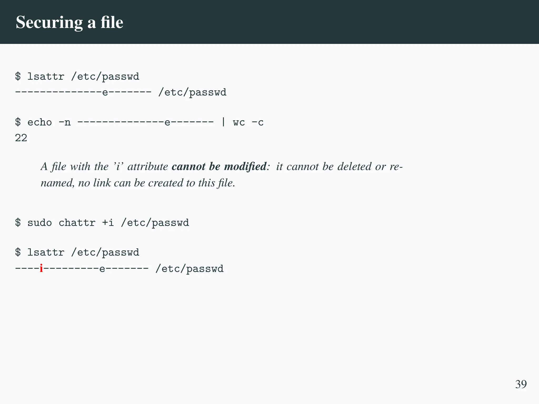 Securing a file
$ lsattr /etc/passwd
--------------e------- /etc/passwd
$ echo -n --------------e------- | wc -c
22
A file with the ’i’ attribute cannot be modified: it cannot be deleted or re-
named, no link can be created to this file.
$ sudo chattr +i /etc/passwd
$ lsattr /etc/passwd
----i---------e------- /etc/passwd
39
 