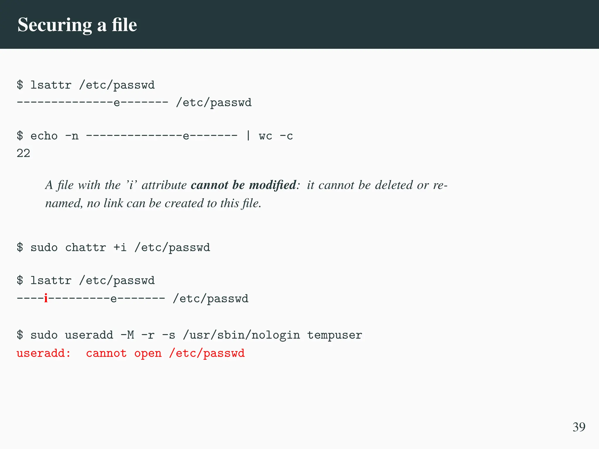 Securing a file
$ lsattr /etc/passwd
--------------e------- /etc/passwd
$ echo -n --------------e------- | wc -c
22
A file with the ’i’ attribute cannot be modified: it cannot be deleted or re-
named, no link can be created to this file.
$ sudo chattr +i /etc/passwd
$ lsattr /etc/passwd
----i---------e------- /etc/passwd
$ sudo useradd -M -r -s /usr/sbin/nologin tempuser
useradd: cannot open /etc/passwd
39
 