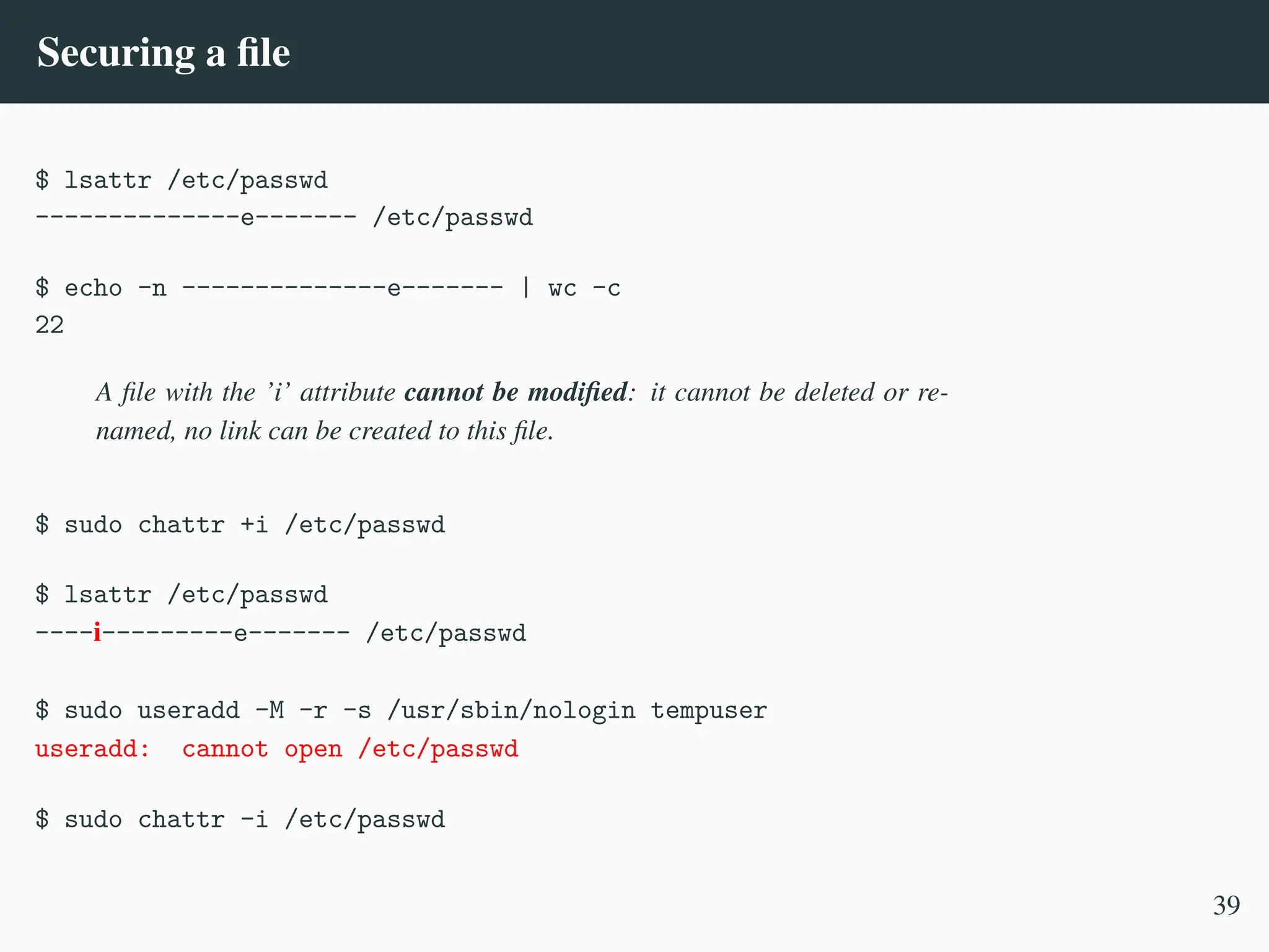 Securing a file
$ lsattr /etc/passwd
--------------e------- /etc/passwd
$ echo -n --------------e------- | wc -c
22
A file with the ’i’ attribute cannot be modified: it cannot be deleted or re-
named, no link can be created to this file.
$ sudo chattr +i /etc/passwd
$ lsattr /etc/passwd
----i---------e------- /etc/passwd
$ sudo useradd -M -r -s /usr/sbin/nologin tempuser
useradd: cannot open /etc/passwd
$ sudo chattr -i /etc/passwd
39
 