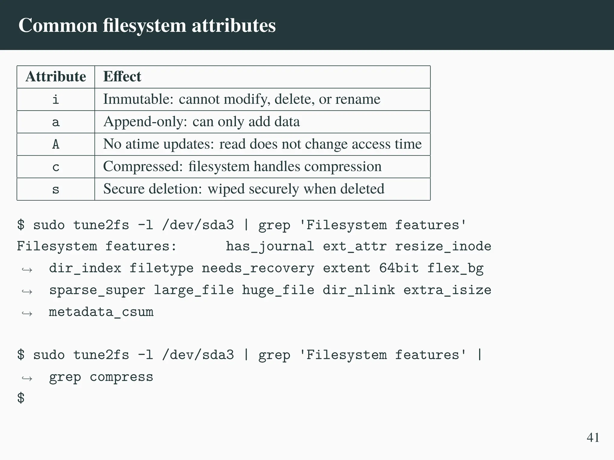 Common filesystem attributes
Attribute Effect
i Immutable: cannot modify, delete, or rename
a Append-only: can only add data
A No atime updates: read does not change access time
c Compressed: filesystem handles compression
s Secure deletion: wiped securely when deleted
$ sudo tune2fs -l /dev/sda3 | grep 'Filesystem features'
Filesystem features: has_journal ext_attr resize_inode
dir_index filetype needs_recovery extent 64bit flex_bg
sparse_super large_file huge_file dir_nlink extra_isize
metadata_csum
,
→
,
→
,
→
$ sudo tune2fs -l /dev/sda3 | grep 'Filesystem features' |
grep compress
,
→
$
41
 