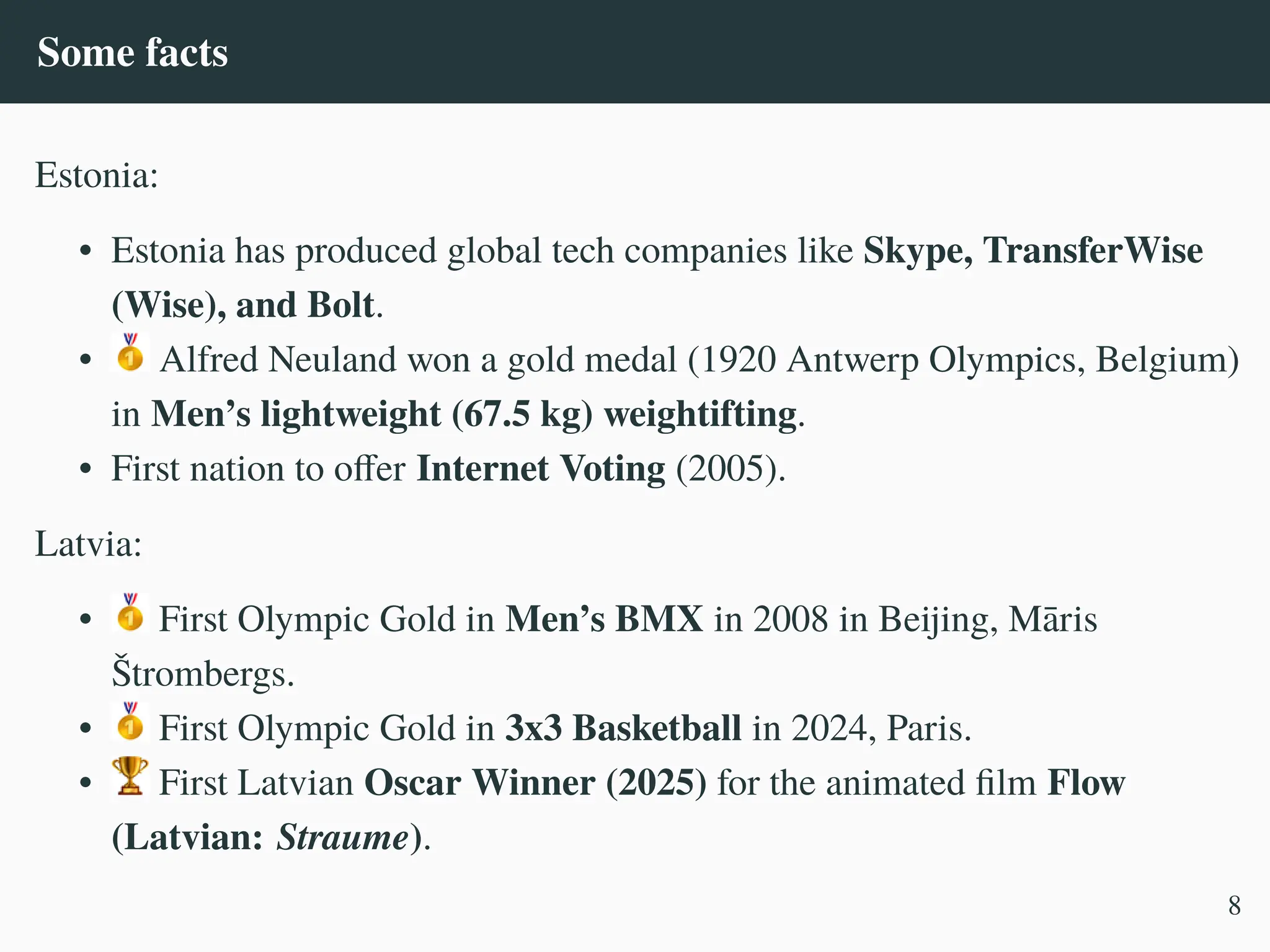 Some facts
Estonia:
• Estonia has produced global tech companies like Skype, TransferWise
(Wise), and Bolt.
• Alfred Neuland won a gold medal (1920 Antwerp Olympics, Belgium)
in Men’s lightweight (67.5 kg) weightifting.
• First nation to offer Internet Voting (2005).
Latvia:
• First Olympic Gold in Men’s BMX in 2008 in Beijing, Māris
Štrombergs.
• First Olympic Gold in 3x3 Basketball in 2024, Paris.
• First Latvian Oscar Winner (2025) for the animated film Flow
(Latvian: Straume).
8
 