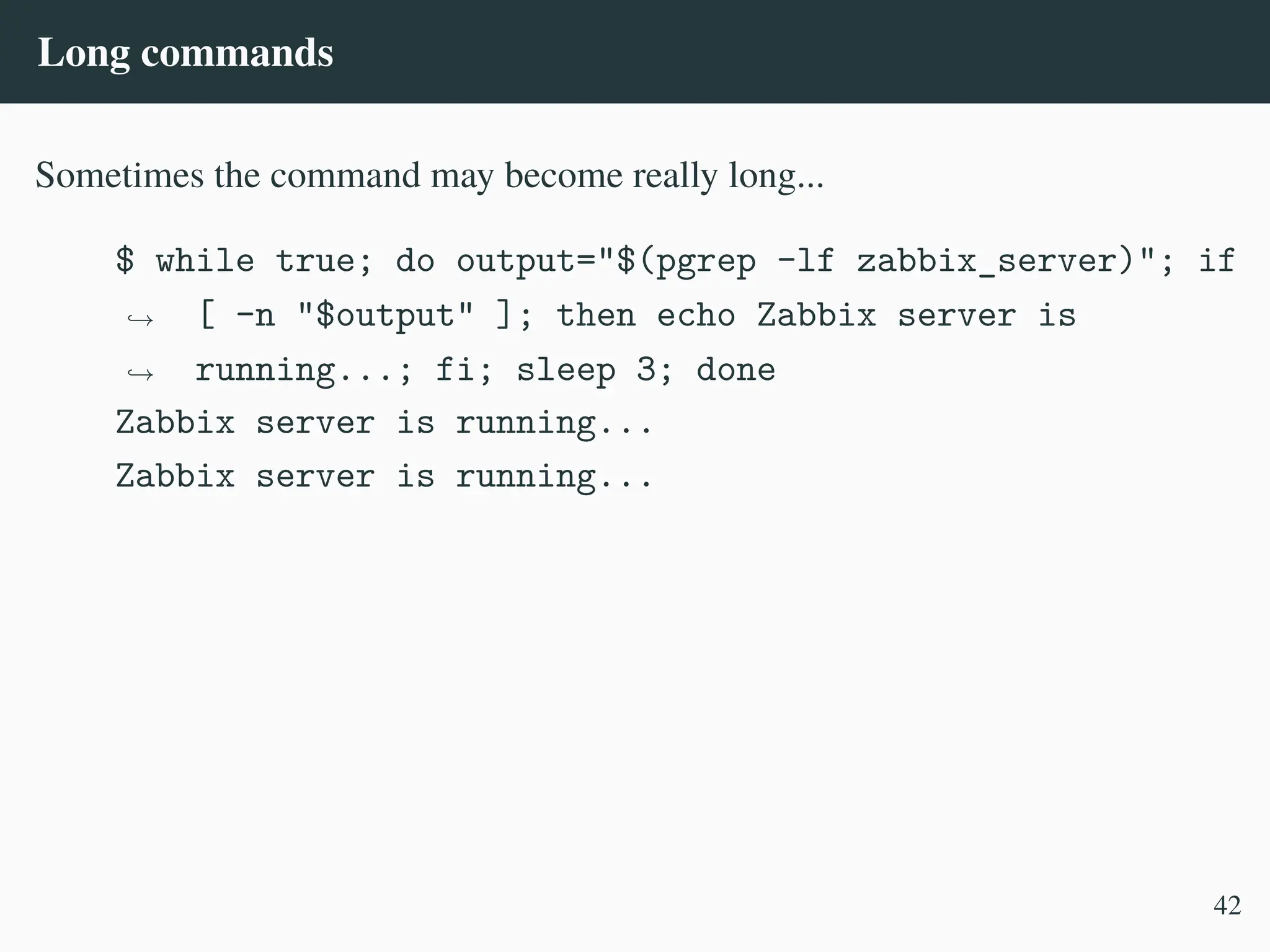 Long commands
Sometimes the command may become really long...
$ while true; do output="$(pgrep -lf zabbix_server)"; if
[ -n "$output" ]; then echo Zabbix server is
running...; fi; sleep 3; done
,
→
,
→
Zabbix server is running...
Zabbix server is running...
42
 