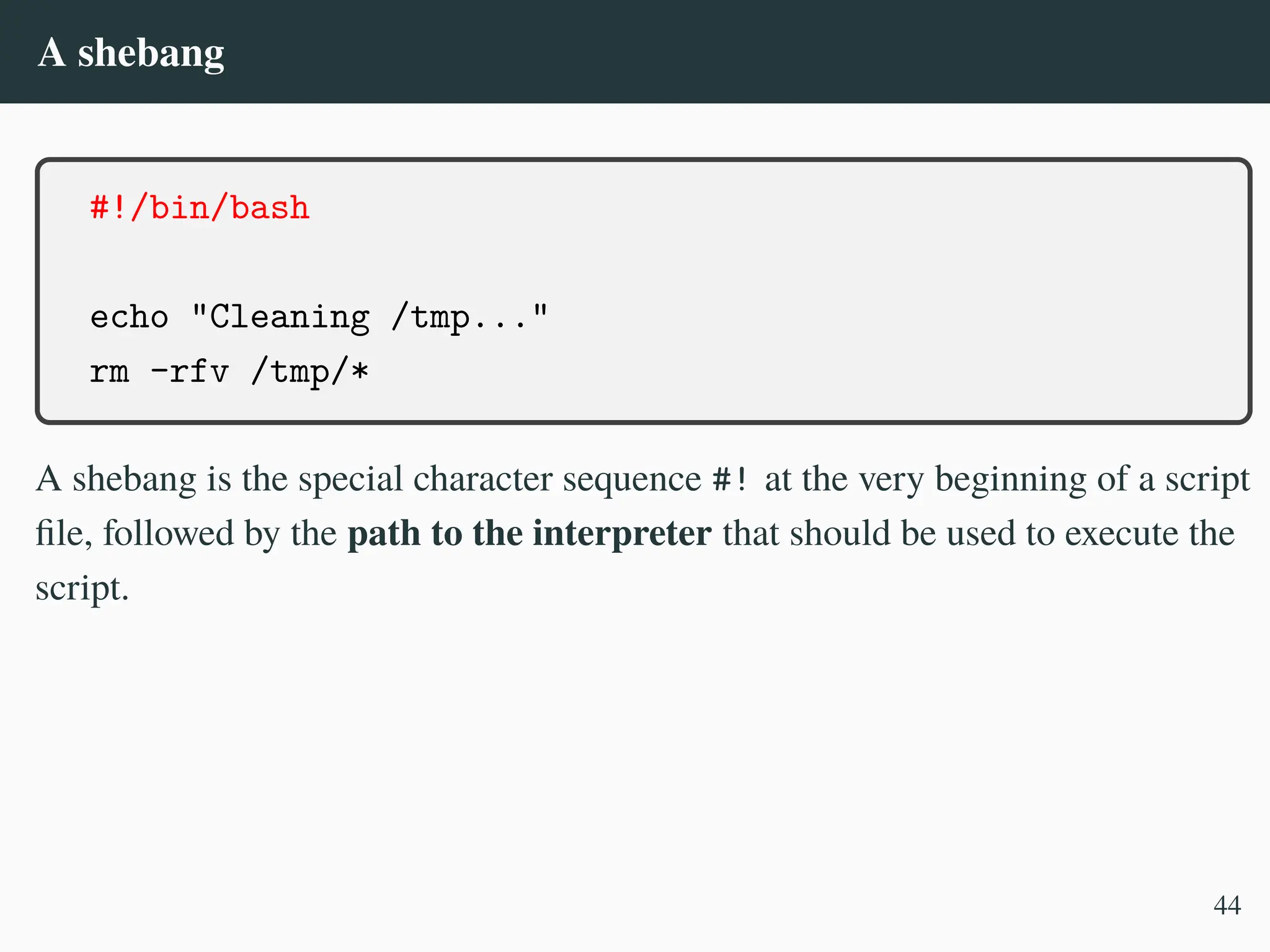 A shebang
#!/bin/bash
echo "Cleaning /tmp..."
rm -rfv /tmp/*
A shebang is the special character sequence #! at the very beginning of a script
file, followed by the path to the interpreter that should be used to execute the
script.
44
 