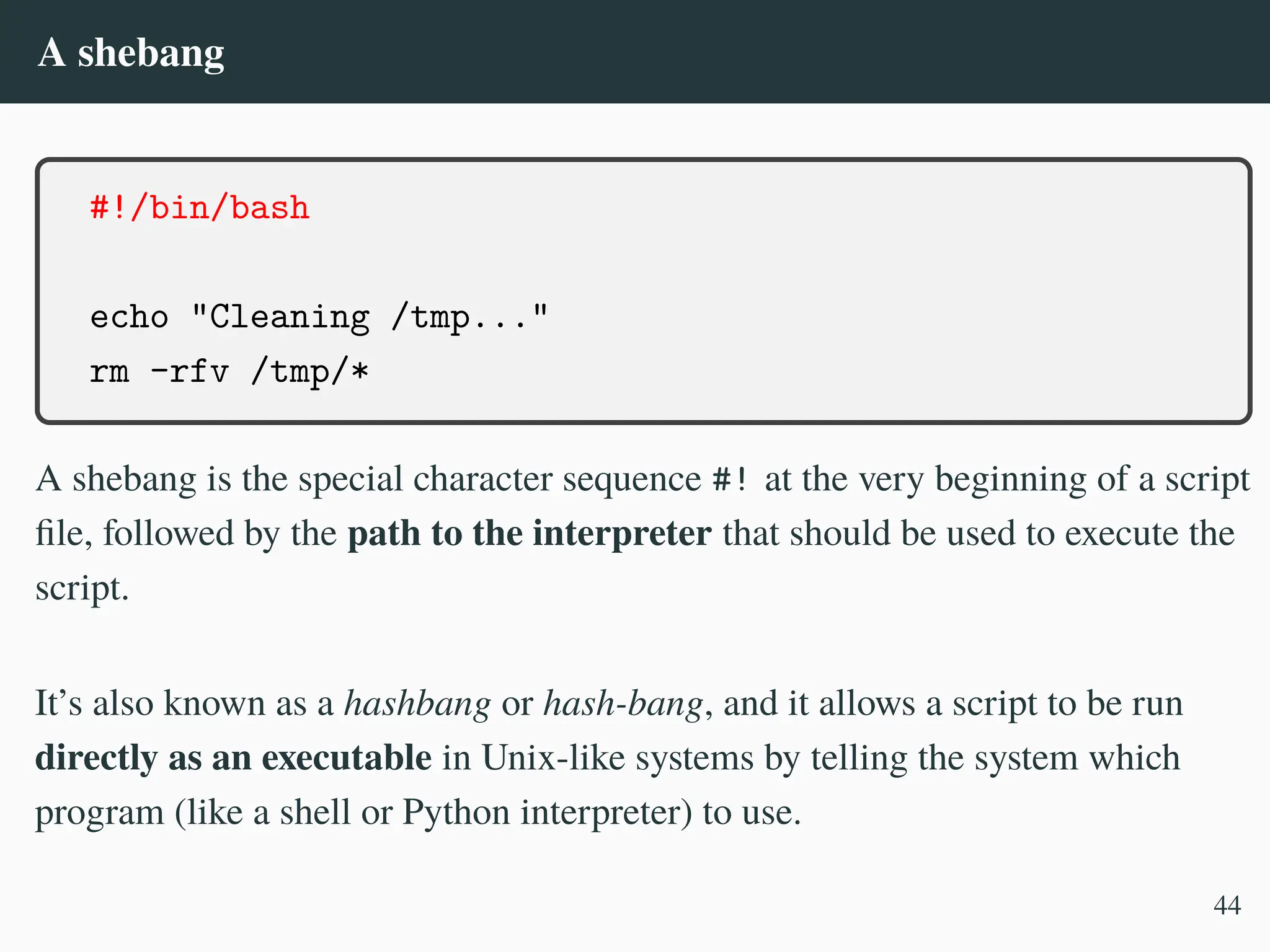 A shebang
#!/bin/bash
echo "Cleaning /tmp..."
rm -rfv /tmp/*
A shebang is the special character sequence #! at the very beginning of a script
file, followed by the path to the interpreter that should be used to execute the
script.
It’s also known as a hashbang or hash-bang, and it allows a script to be run
directly as an executable in Unix-like systems by telling the system which
program (like a shell or Python interpreter) to use.
44
 