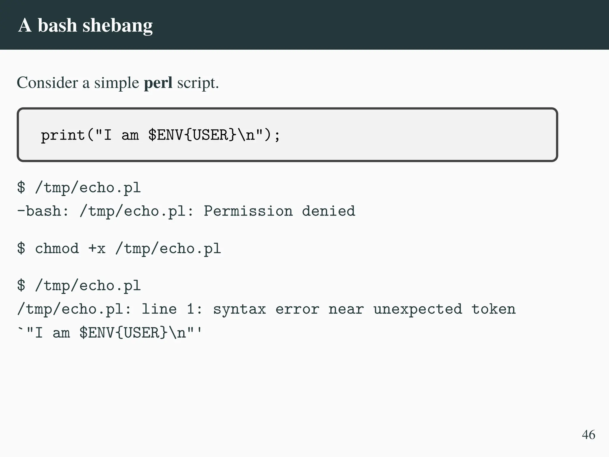 A bash shebang
Consider a simple perl script.
print("I am $ENV{USER}n");
$ /tmp/echo.pl
-bash: /tmp/echo.pl: Permission denied
$ chmod +x /tmp/echo.pl
$ /tmp/echo.pl
/tmp/echo.pl: line 1: syntax error near unexpected token
`"I am $ENV{USER}n"'
46
 