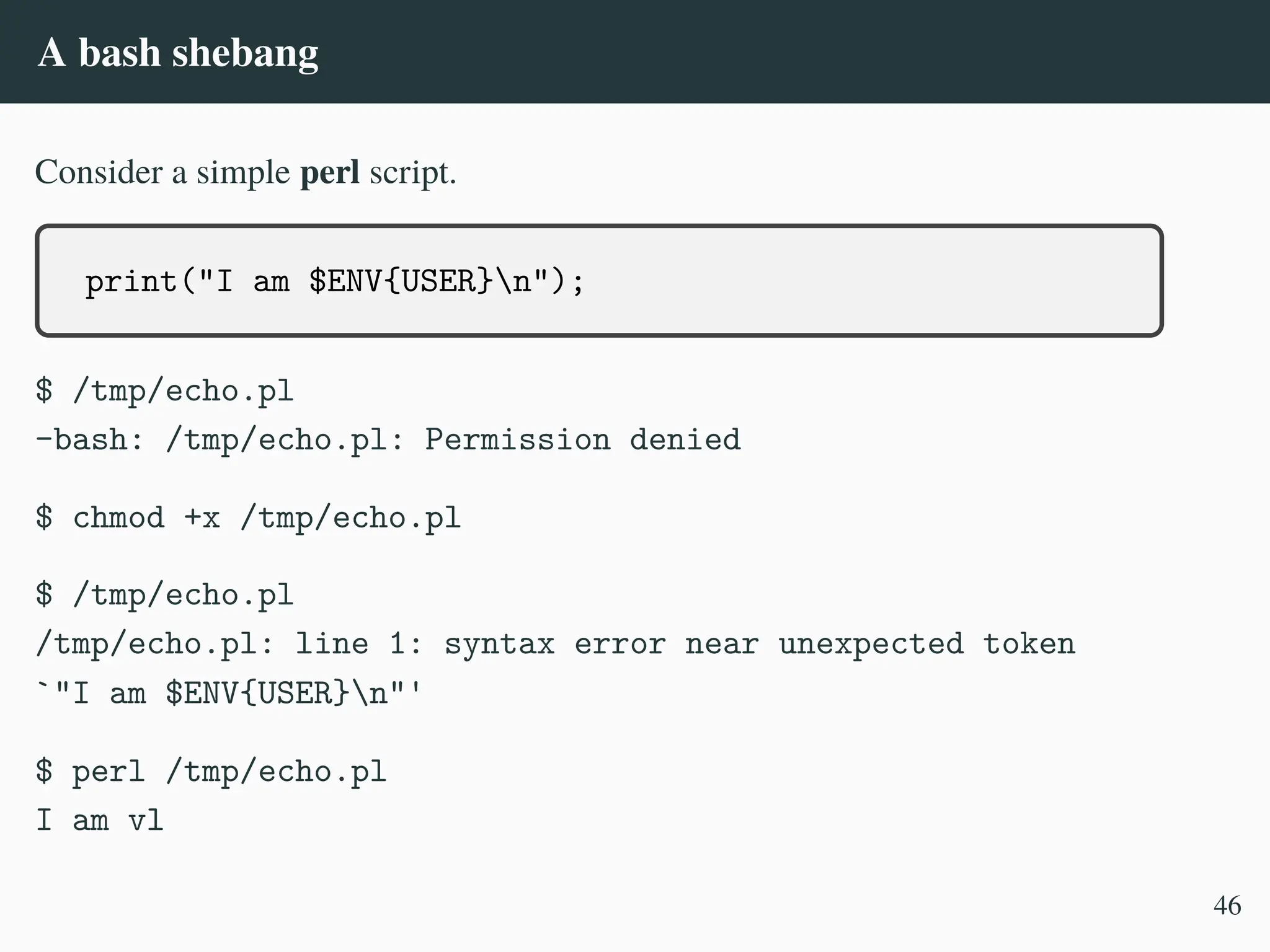 A bash shebang
Consider a simple perl script.
print("I am $ENV{USER}n");
$ /tmp/echo.pl
-bash: /tmp/echo.pl: Permission denied
$ chmod +x /tmp/echo.pl
$ /tmp/echo.pl
/tmp/echo.pl: line 1: syntax error near unexpected token
`"I am $ENV{USER}n"'
$ perl /tmp/echo.pl
I am vl
46
 