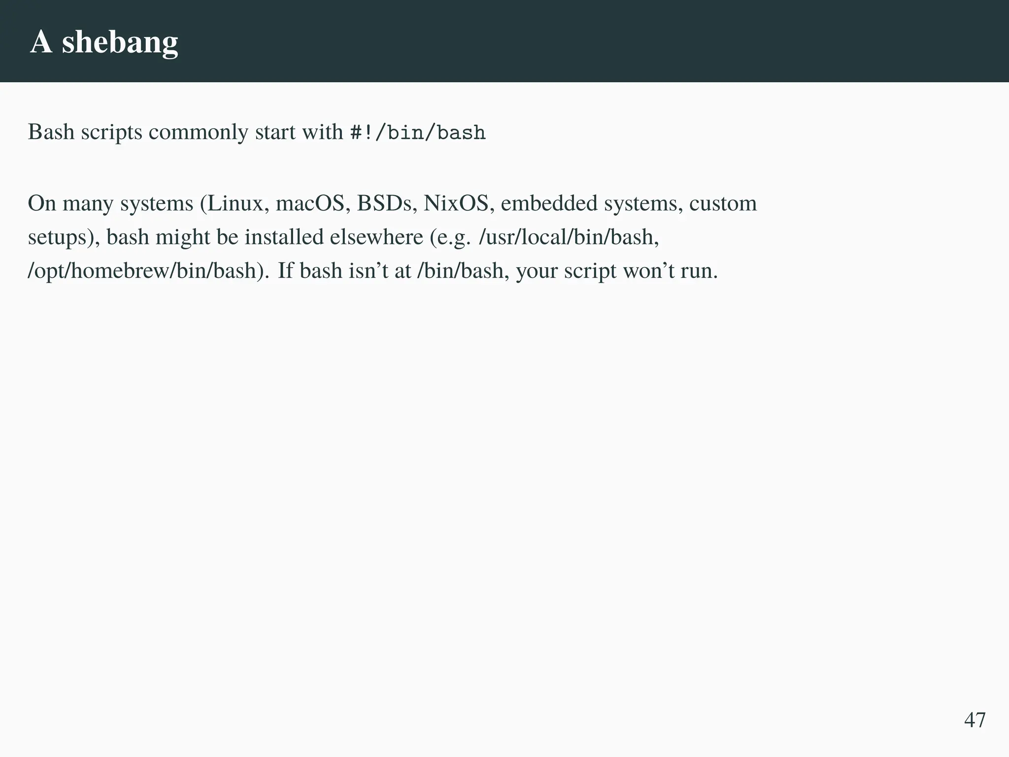 A shebang
Bash scripts commonly start with #!/bin/bash
On many systems (Linux, macOS, BSDs, NixOS, embedded systems, custom
setups), bash might be installed elsewhere (e.g. /usr/local/bin/bash,
/opt/homebrew/bin/bash). If bash isn’t at /bin/bash, your script won’t run.
47
 