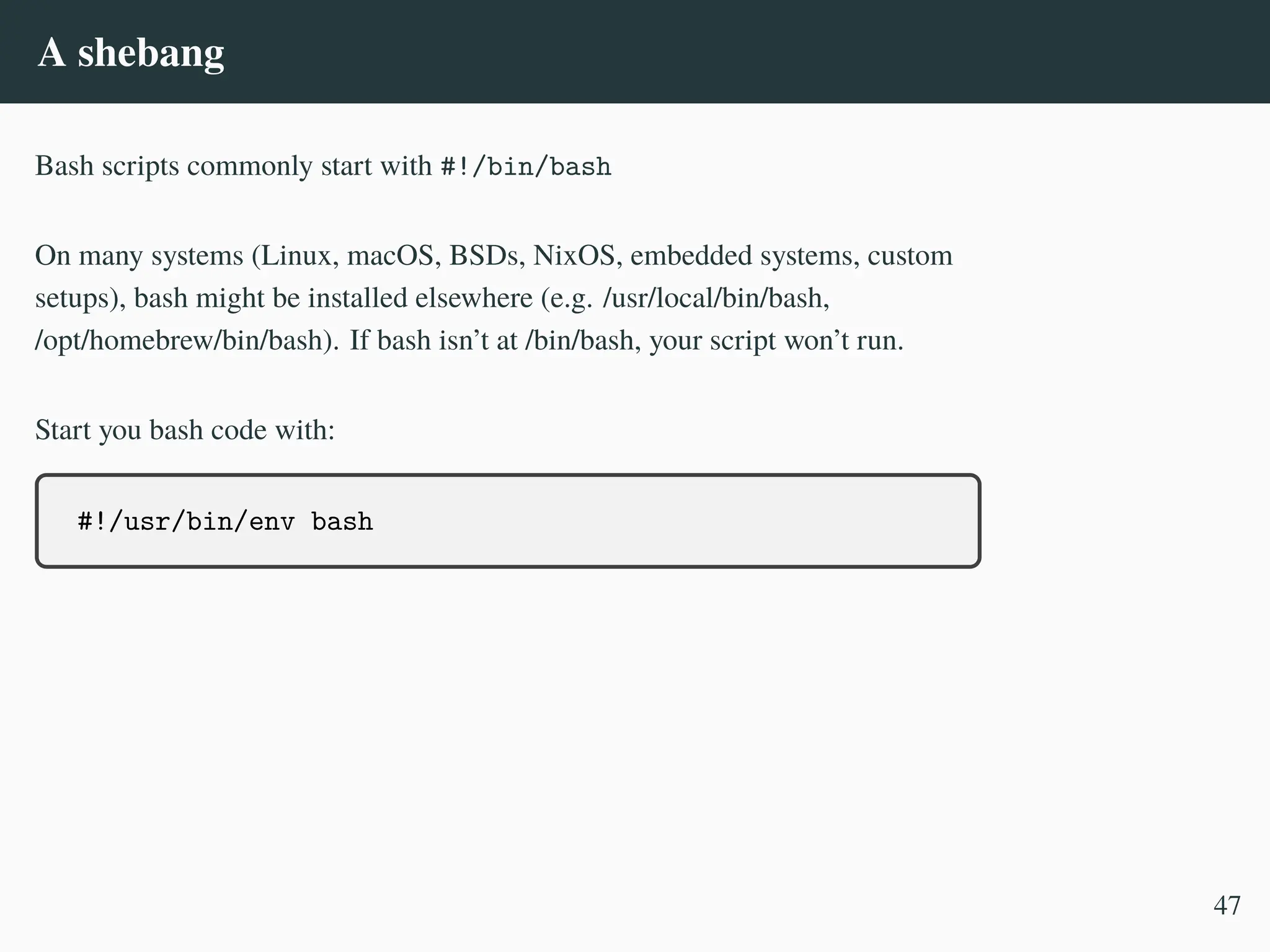 A shebang
Bash scripts commonly start with #!/bin/bash
On many systems (Linux, macOS, BSDs, NixOS, embedded systems, custom
setups), bash might be installed elsewhere (e.g. /usr/local/bin/bash,
/opt/homebrew/bin/bash). If bash isn’t at /bin/bash, your script won’t run.
Start you bash code with:
#!/usr/bin/env bash
47
 