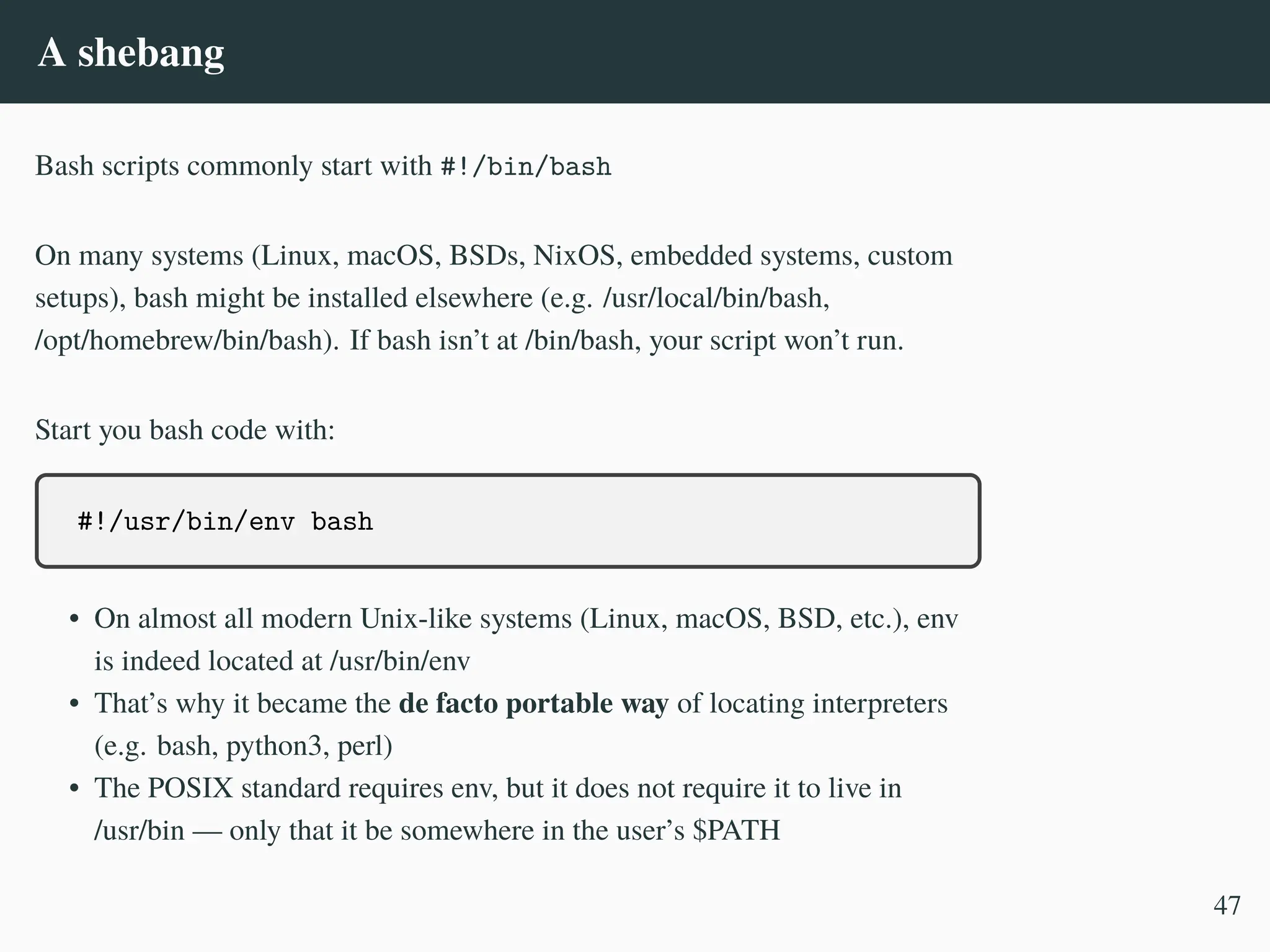 A shebang
Bash scripts commonly start with #!/bin/bash
On many systems (Linux, macOS, BSDs, NixOS, embedded systems, custom
setups), bash might be installed elsewhere (e.g. /usr/local/bin/bash,
/opt/homebrew/bin/bash). If bash isn’t at /bin/bash, your script won’t run.
Start you bash code with:
#!/usr/bin/env bash
• On almost all modern Unix-like systems (Linux, macOS, BSD, etc.), env
is indeed located at /usr/bin/env
• That’s why it became the de facto portable way of locating interpreters
(e.g. bash, python3, perl)
• The POSIX standard requires env, but it does not require it to live in
/usr/bin — only that it be somewhere in the user’s $PATH
47
 
