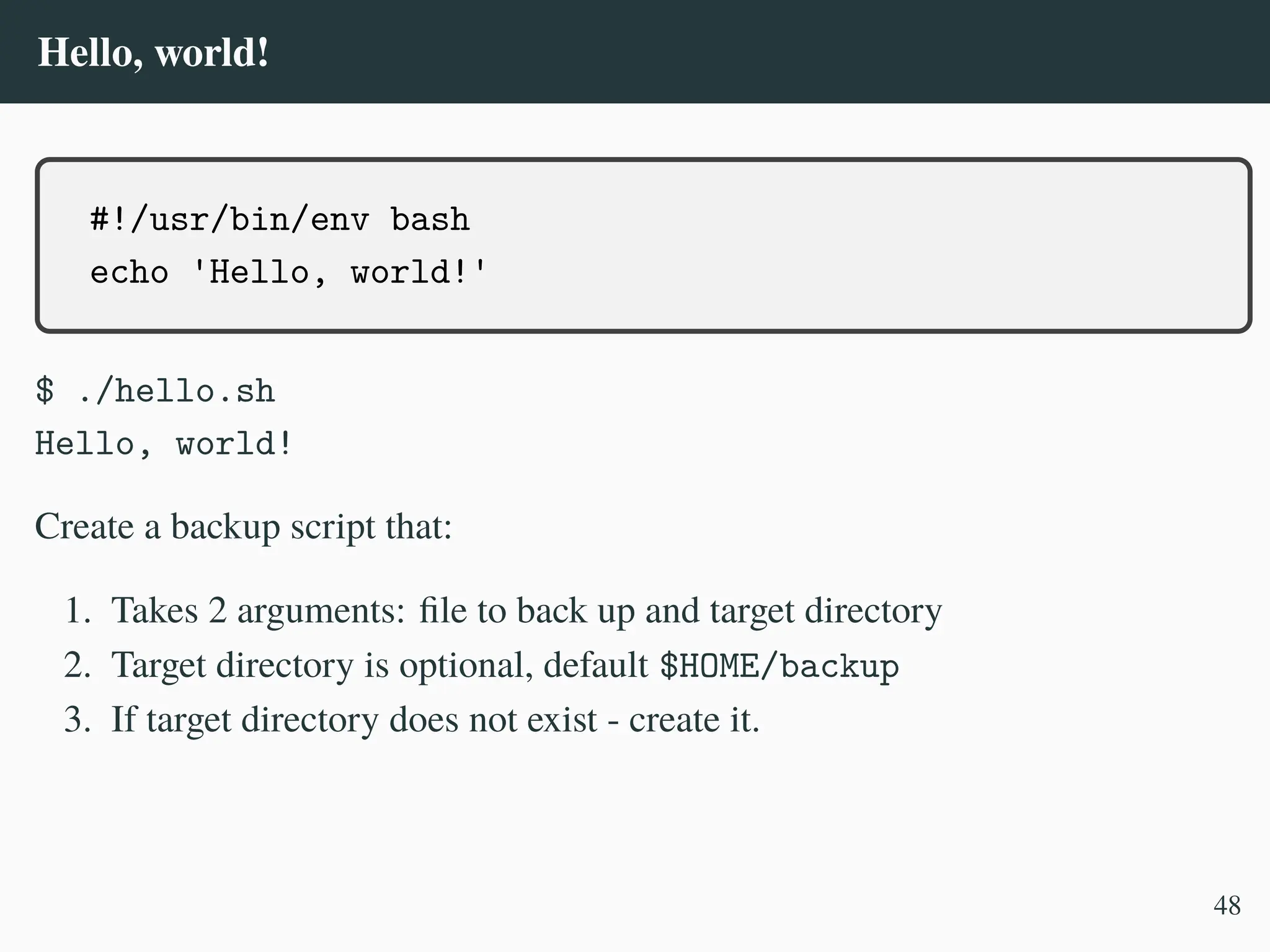 Hello, world!
#!/usr/bin/env bash
echo 'Hello, world!'
$ ./hello.sh
Hello, world!
Create a backup script that:
1. Takes 2 arguments: file to back up and target directory
2. Target directory is optional, default $HOME/backup
3. If target directory does not exist - create it.
48
 
