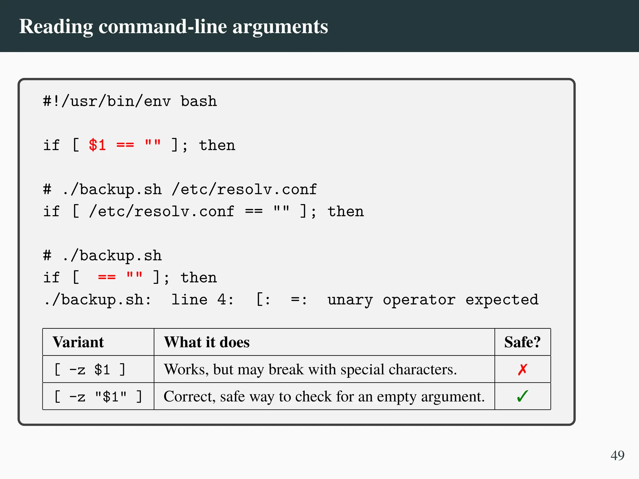 Reading command-line arguments
#!/usr/bin/env bash
if [ $1 == "" ]; then
# ./backup.sh /etc/resolv.conf
if [ /etc/resolv.conf == "" ]; then
# ./backup.sh
if [ == "" ]; then
./backup.sh: line 4: [: =: unary operator expected
Variant What it does Safe?
[ -z $1 ] Works, but may break with special characters. ✗
[ -z "$1" ] Correct, safe way to check for an empty argument. ✓
49
 
