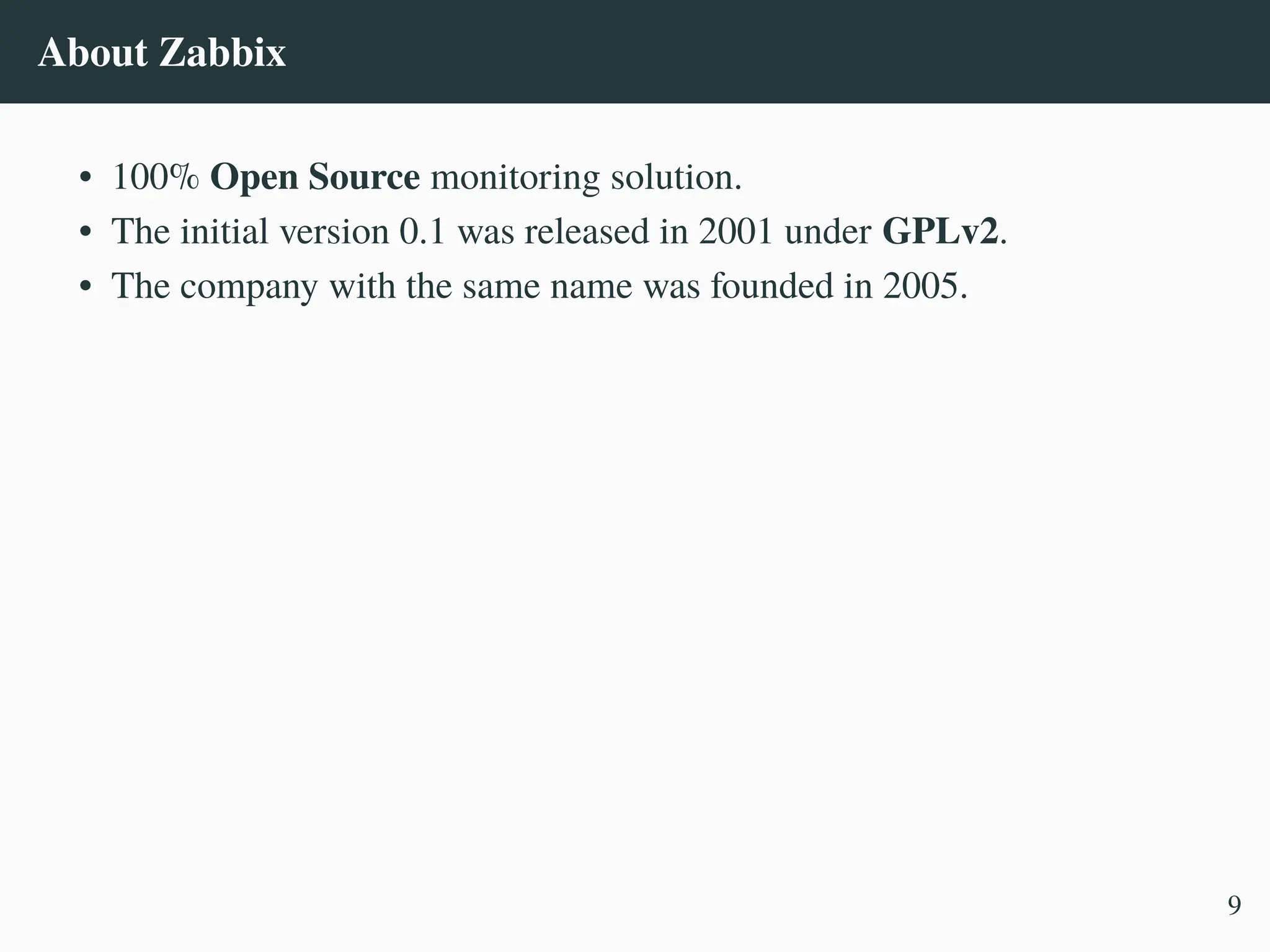 About Zabbix
• 100% Open Source monitoring solution.
• The initial version 0.1 was released in 2001 under GPLv2.
• The company with the same name was founded in 2005.
9
 
