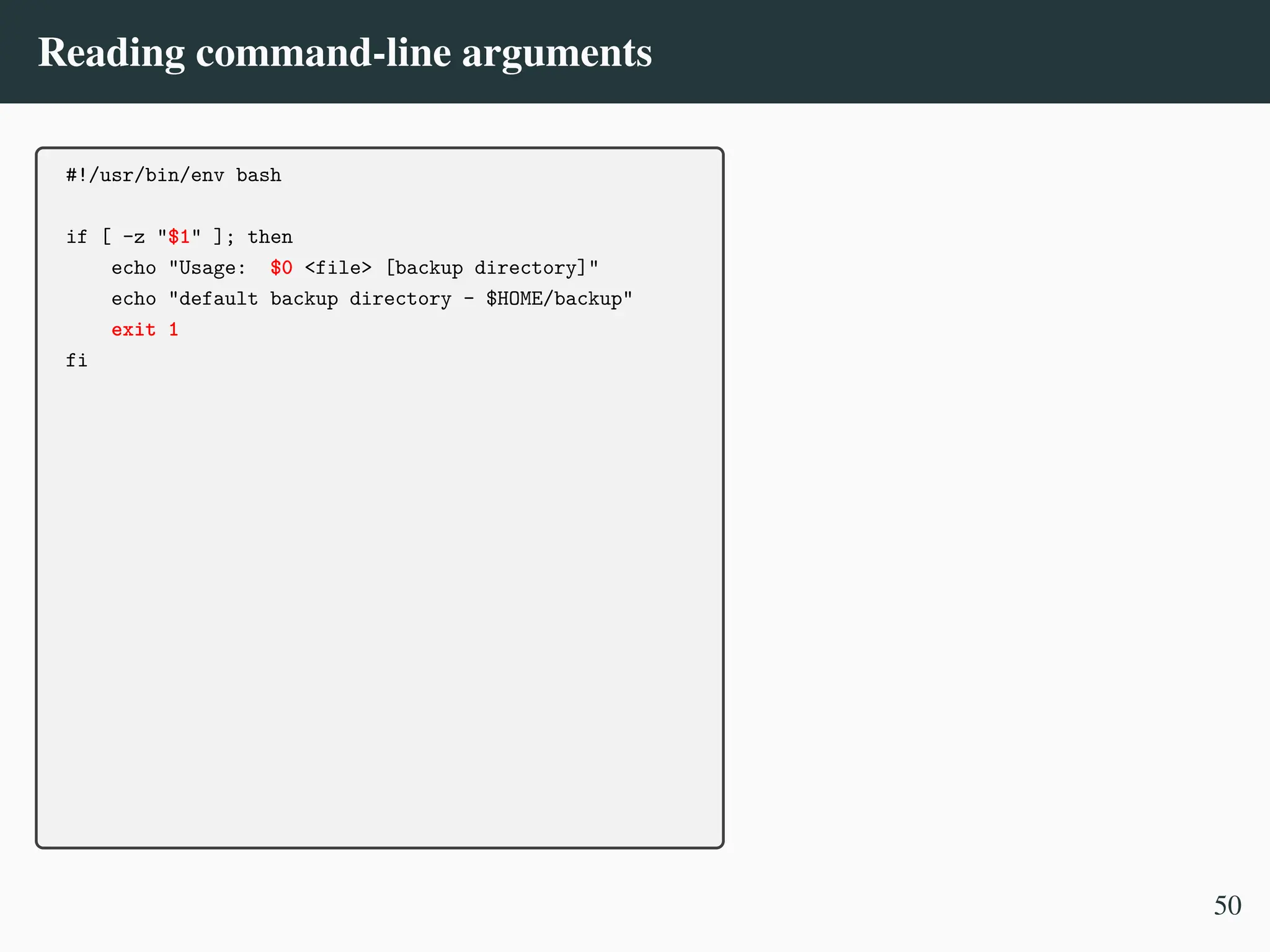 Reading command-line arguments
#!/usr/bin/env bash
if [ -z "$1" ]; then
echo "Usage: $0 <file> [backup directory]"
echo "default backup directory - $HOME/backup"
exit 1
fi
50
 