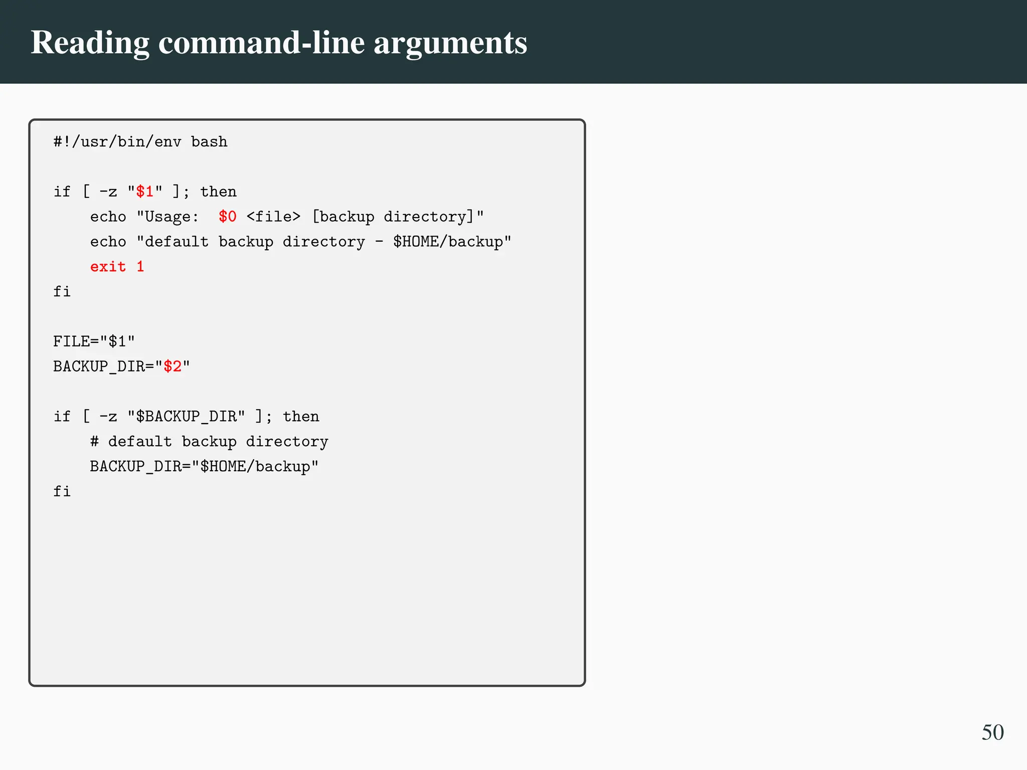 Reading command-line arguments
#!/usr/bin/env bash
if [ -z "$1" ]; then
echo "Usage: $0 <file> [backup directory]"
echo "default backup directory - $HOME/backup"
exit 1
fi
FILE="$1"
BACKUP_DIR="$2"
if [ -z "$BACKUP_DIR" ]; then
# default backup directory
BACKUP_DIR="$HOME/backup"
fi
50
 