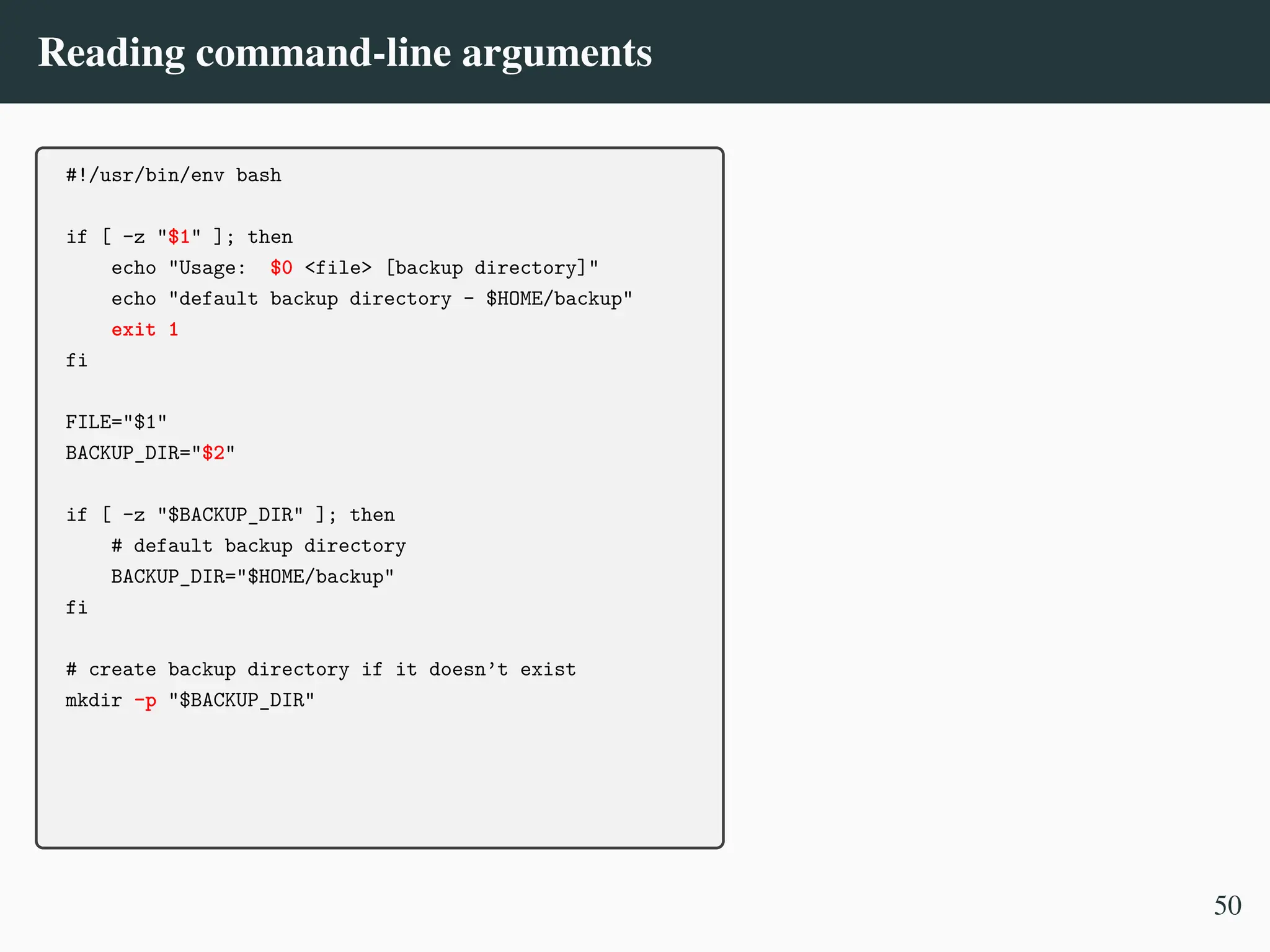 Reading command-line arguments
#!/usr/bin/env bash
if [ -z "$1" ]; then
echo "Usage: $0 <file> [backup directory]"
echo "default backup directory - $HOME/backup"
exit 1
fi
FILE="$1"
BACKUP_DIR="$2"
if [ -z "$BACKUP_DIR" ]; then
# default backup directory
BACKUP_DIR="$HOME/backup"
fi
# create backup directory if it doesn’t exist
mkdir -p "$BACKUP_DIR"
50
 
