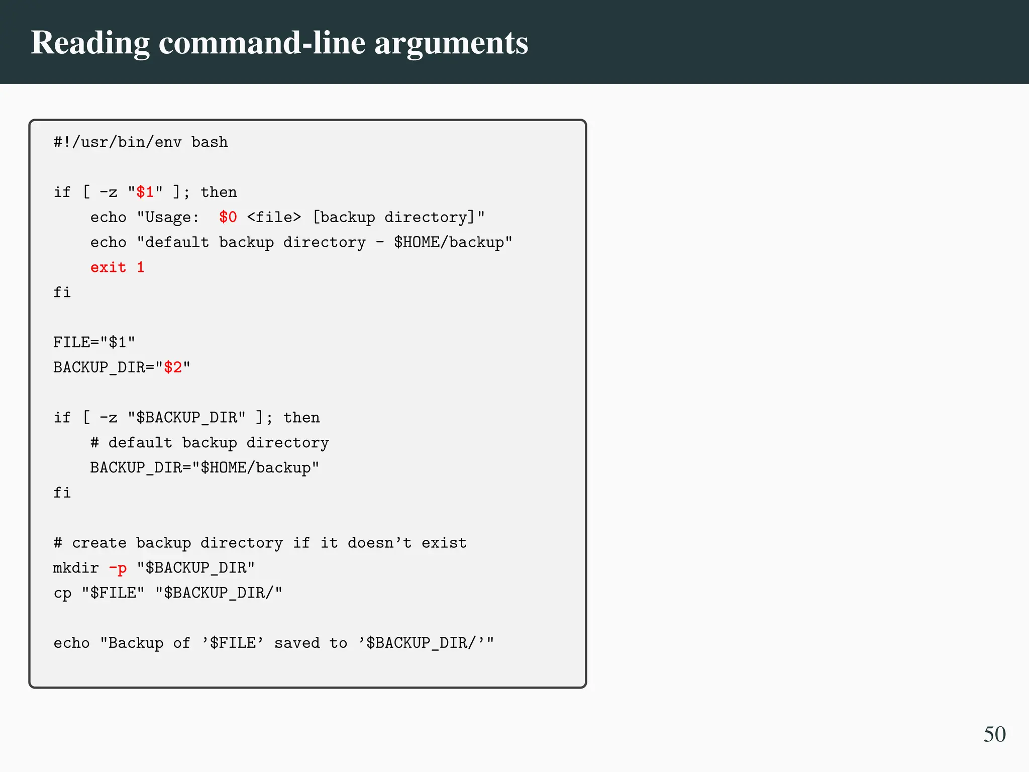 Reading command-line arguments
#!/usr/bin/env bash
if [ -z "$1" ]; then
echo "Usage: $0 <file> [backup directory]"
echo "default backup directory - $HOME/backup"
exit 1
fi
FILE="$1"
BACKUP_DIR="$2"
if [ -z "$BACKUP_DIR" ]; then
# default backup directory
BACKUP_DIR="$HOME/backup"
fi
# create backup directory if it doesn’t exist
mkdir -p "$BACKUP_DIR"
cp "$FILE" "$BACKUP_DIR/"
echo "Backup of ’$FILE’ saved to ’$BACKUP_DIR/’"
50
 