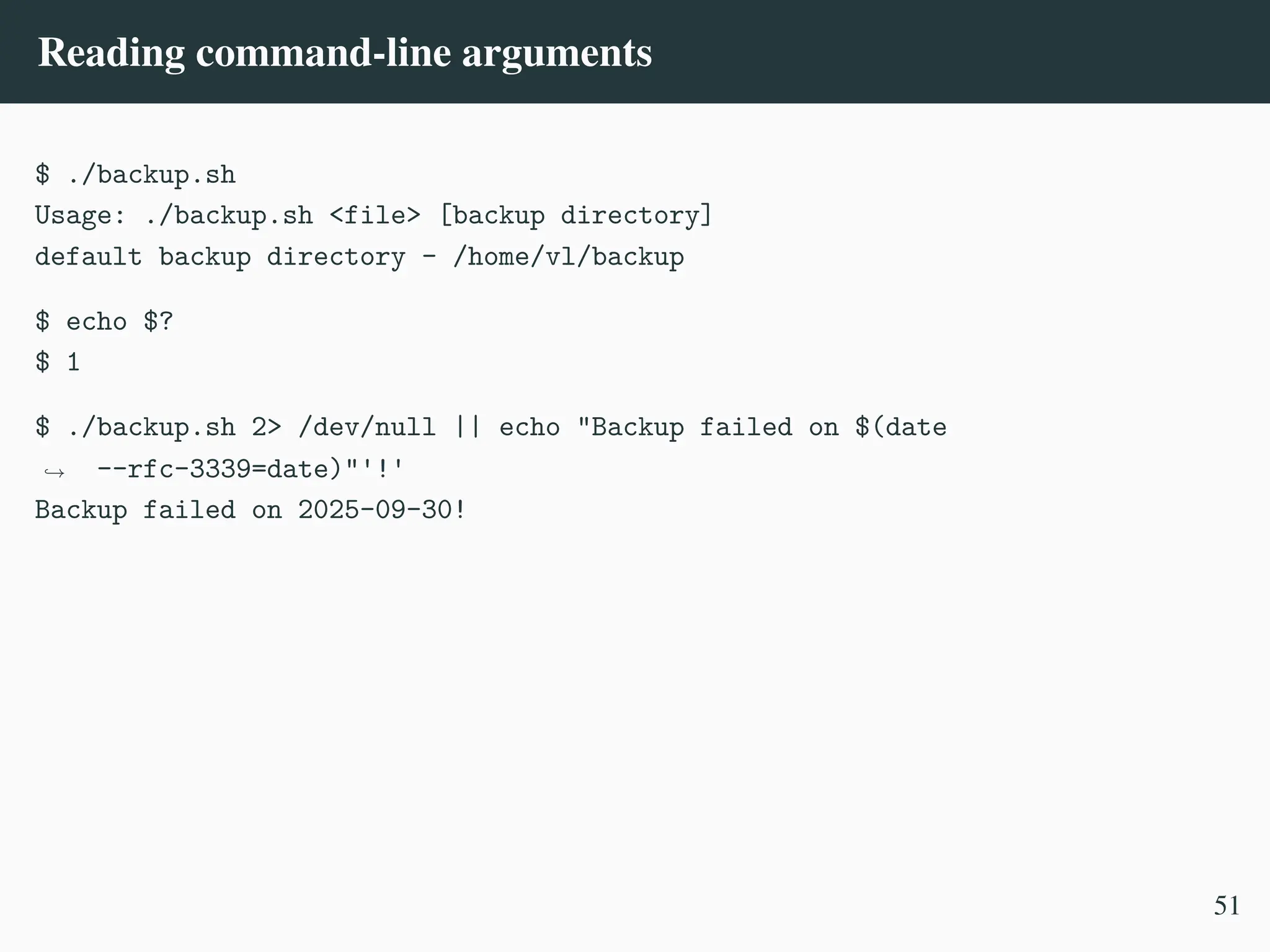 Reading command-line arguments
$ ./backup.sh
Usage: ./backup.sh <file> [backup directory]
default backup directory - /home/vl/backup
$ echo $?
$ 1
$ ./backup.sh 2> /dev/null || echo "Backup failed on $(date
--rfc-3339=date)"'!'
,
→
Backup failed on 2025-09-30!
51
 