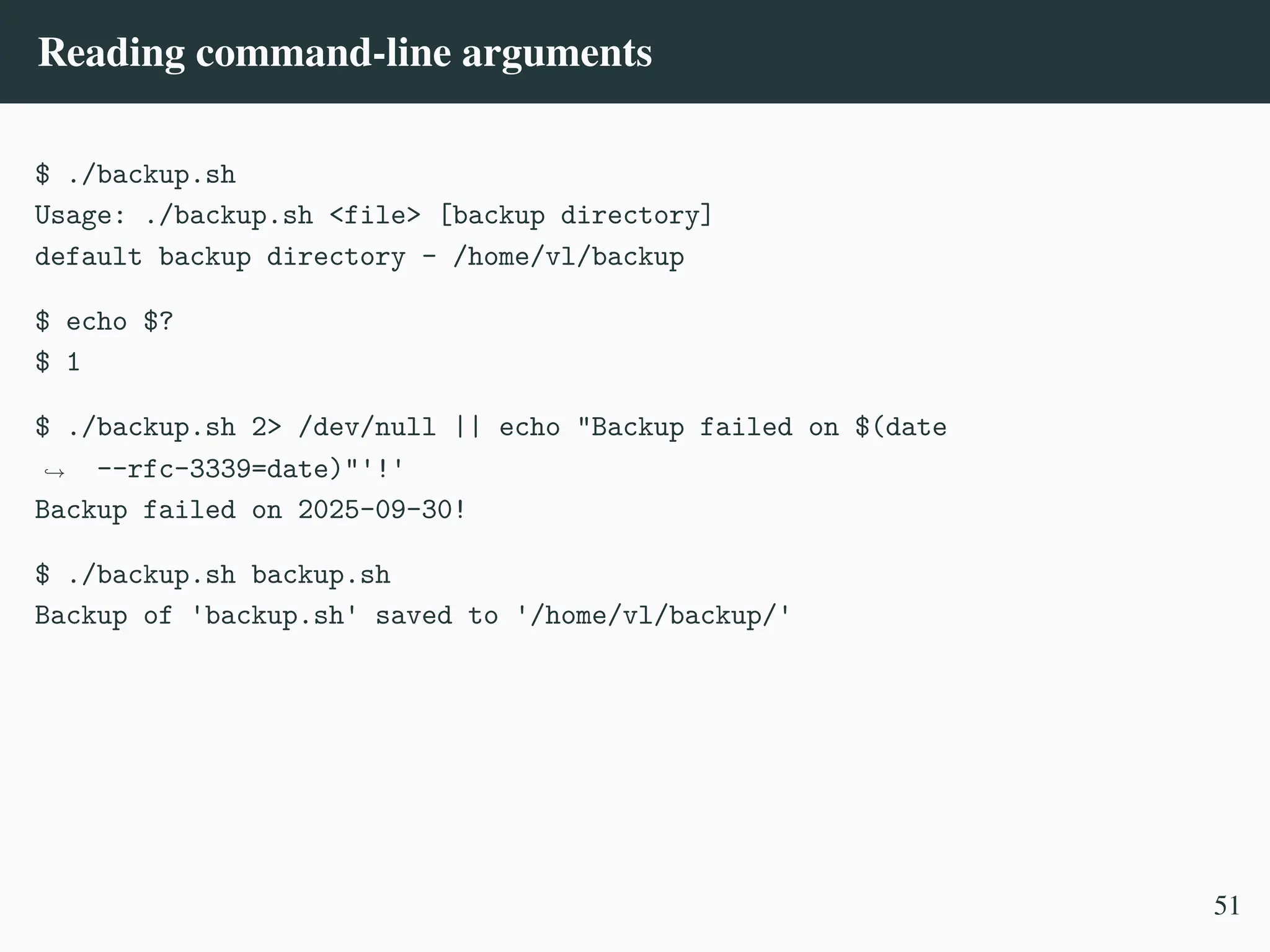 Reading command-line arguments
$ ./backup.sh
Usage: ./backup.sh <file> [backup directory]
default backup directory - /home/vl/backup
$ echo $?
$ 1
$ ./backup.sh 2> /dev/null || echo "Backup failed on $(date
--rfc-3339=date)"'!'
,
→
Backup failed on 2025-09-30!
$ ./backup.sh backup.sh
Backup of 'backup.sh' saved to '/home/vl/backup/'
51
 