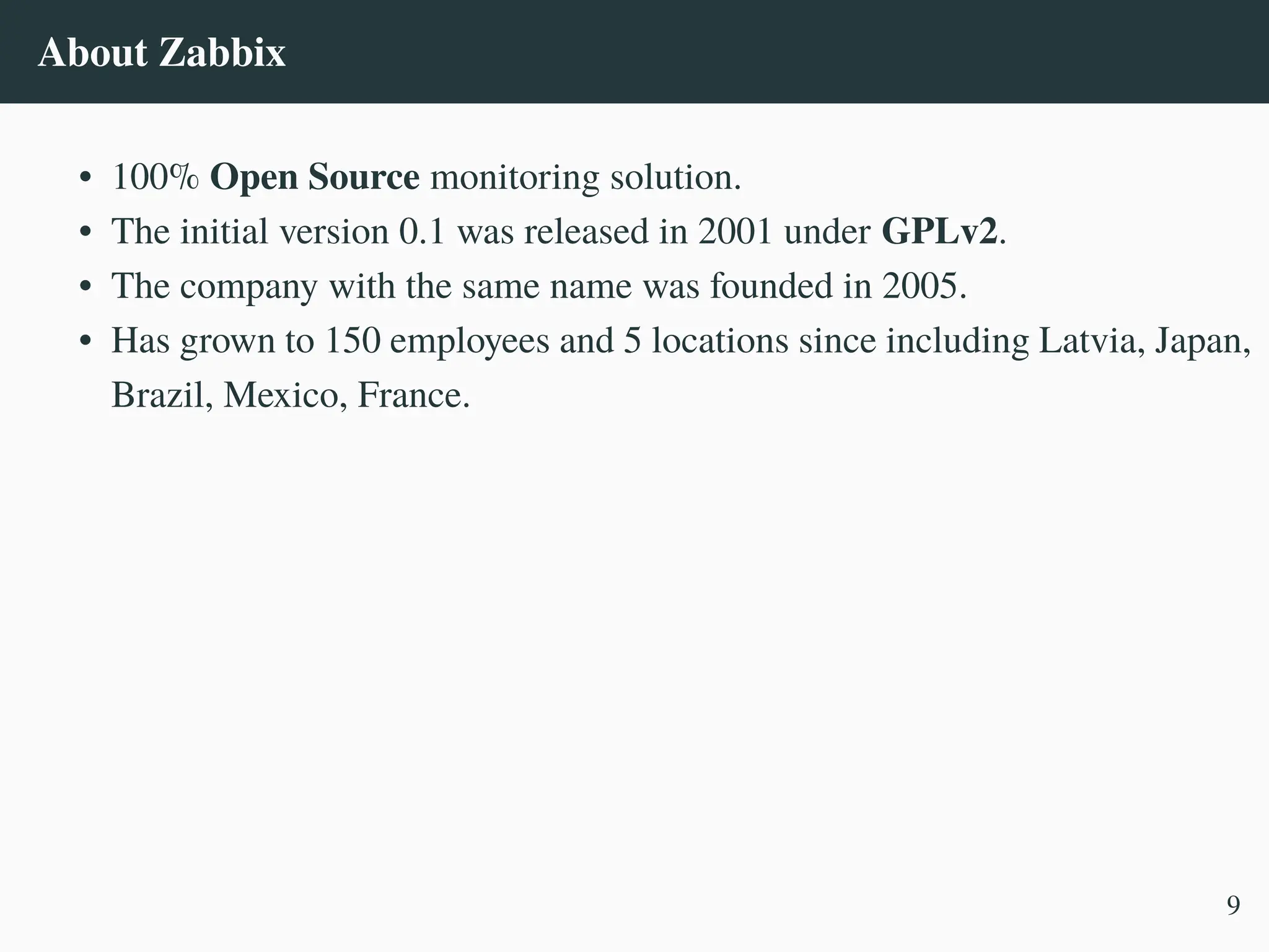About Zabbix
• 100% Open Source monitoring solution.
• The initial version 0.1 was released in 2001 under GPLv2.
• The company with the same name was founded in 2005.
• Has grown to 150 employees and 5 locations since including Latvia, Japan,
Brazil, Mexico, France.
9
 