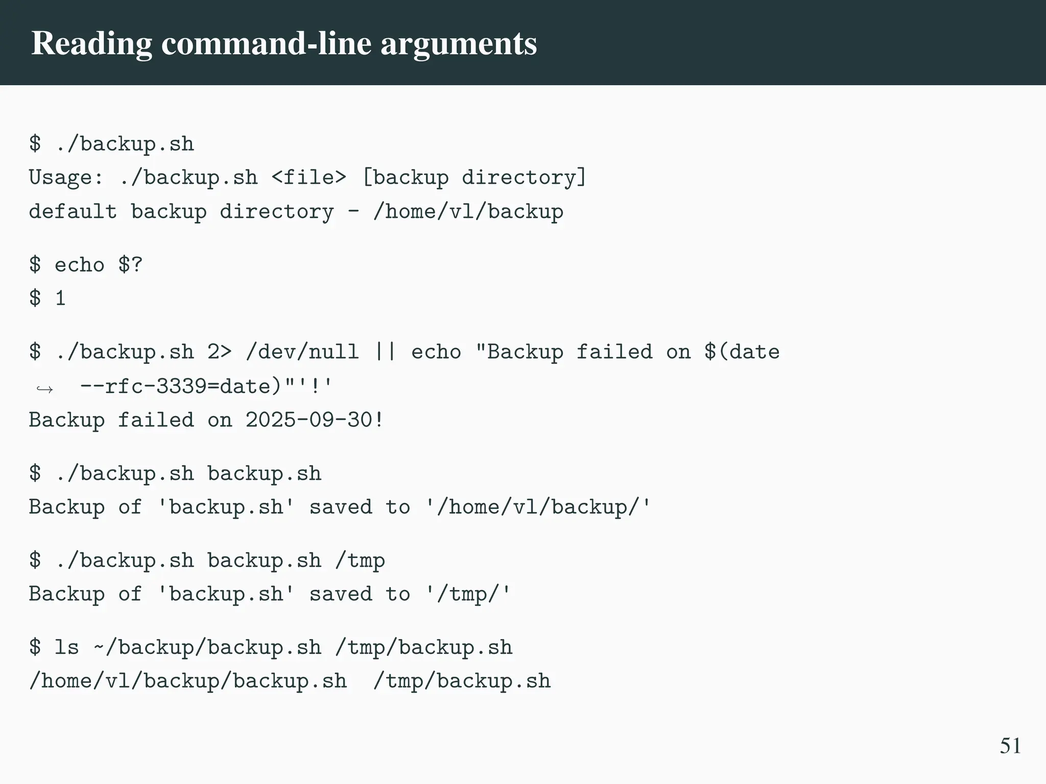 Reading command-line arguments
$ ./backup.sh
Usage: ./backup.sh <file> [backup directory]
default backup directory - /home/vl/backup
$ echo $?
$ 1
$ ./backup.sh 2> /dev/null || echo "Backup failed on $(date
--rfc-3339=date)"'!'
,
→
Backup failed on 2025-09-30!
$ ./backup.sh backup.sh
Backup of 'backup.sh' saved to '/home/vl/backup/'
$ ./backup.sh backup.sh /tmp
Backup of 'backup.sh' saved to '/tmp/'
$ ls ~/backup/backup.sh /tmp/backup.sh
/home/vl/backup/backup.sh /tmp/backup.sh
51
 