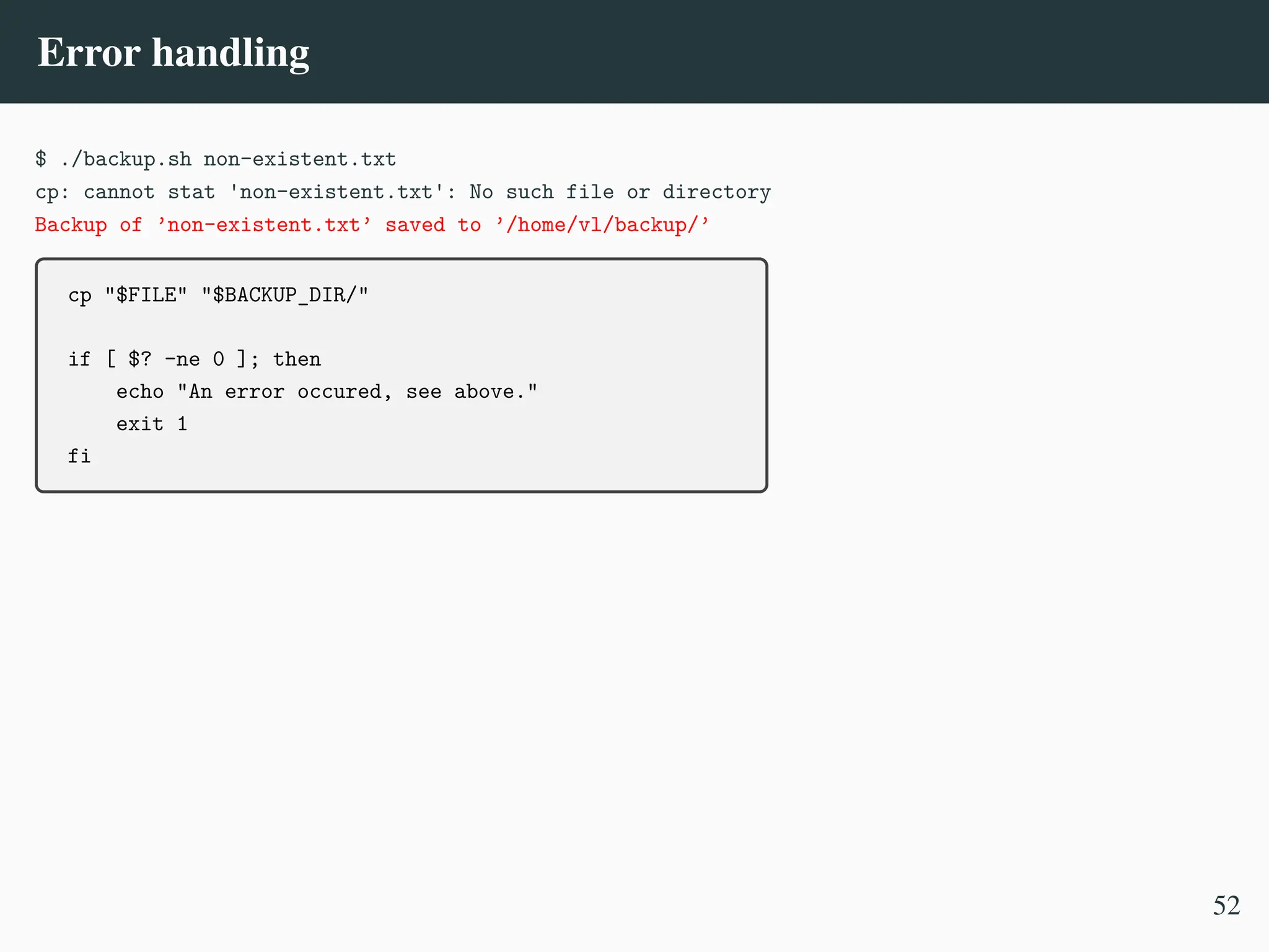 Error handling
$ ./backup.sh non-existent.txt
cp: cannot stat 'non-existent.txt': No such file or directory
Backup of ’non-existent.txt’ saved to ’/home/vl/backup/’
cp "$FILE" "$BACKUP_DIR/"
if [ $? -ne 0 ]; then
echo "An error occured, see above."
exit 1
fi
52
 