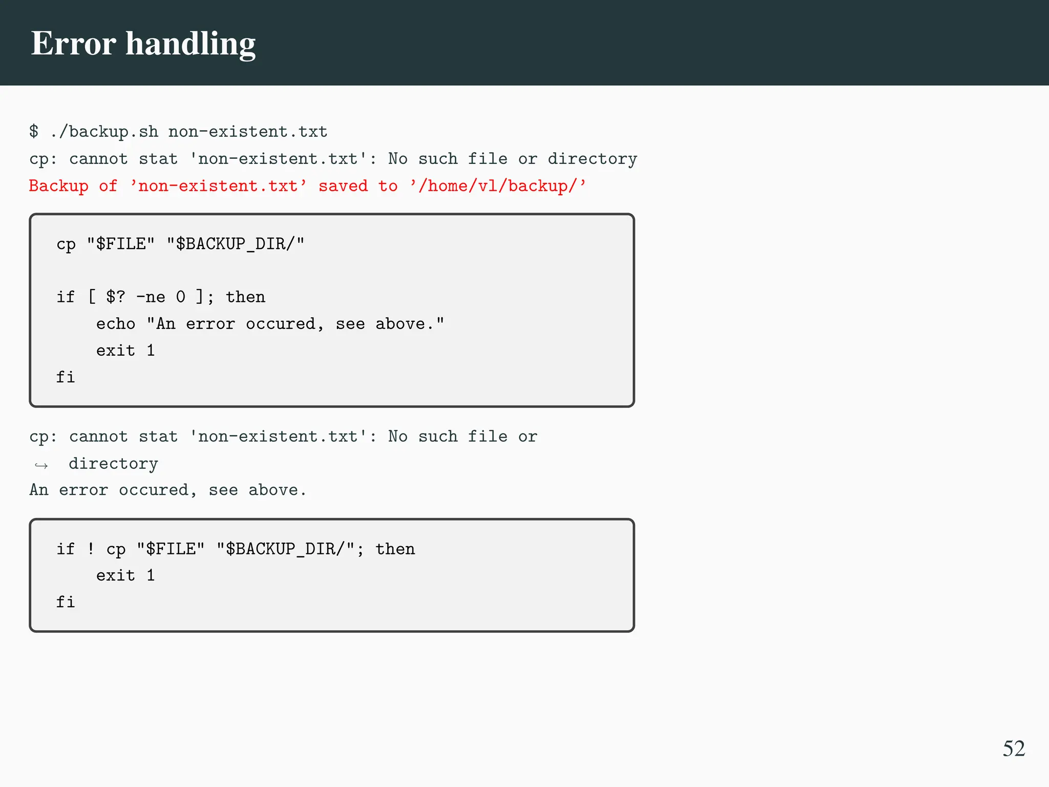 Error handling
$ ./backup.sh non-existent.txt
cp: cannot stat 'non-existent.txt': No such file or directory
Backup of ’non-existent.txt’ saved to ’/home/vl/backup/’
cp "$FILE" "$BACKUP_DIR/"
if [ $? -ne 0 ]; then
echo "An error occured, see above."
exit 1
fi
cp: cannot stat 'non-existent.txt': No such file or
directory
,
→
An error occured, see above.
if ! cp "$FILE" "$BACKUP_DIR/"; then
exit 1
fi
52
 