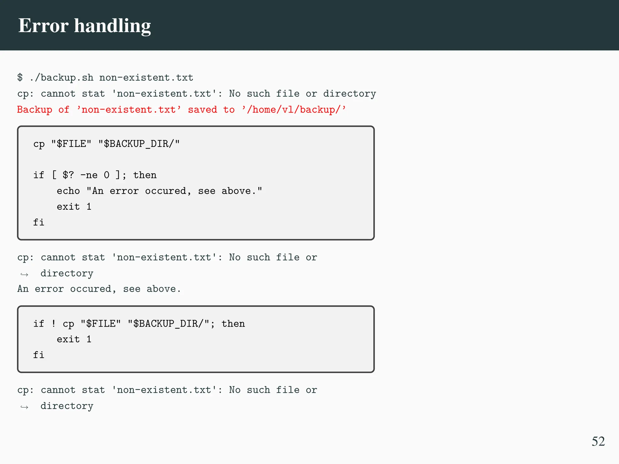 Error handling
$ ./backup.sh non-existent.txt
cp: cannot stat 'non-existent.txt': No such file or directory
Backup of ’non-existent.txt’ saved to ’/home/vl/backup/’
cp "$FILE" "$BACKUP_DIR/"
if [ $? -ne 0 ]; then
echo "An error occured, see above."
exit 1
fi
cp: cannot stat 'non-existent.txt': No such file or
directory
,
→
An error occured, see above.
if ! cp "$FILE" "$BACKUP_DIR/"; then
exit 1
fi
cp: cannot stat 'non-existent.txt': No such file or
directory
,
→
52
 