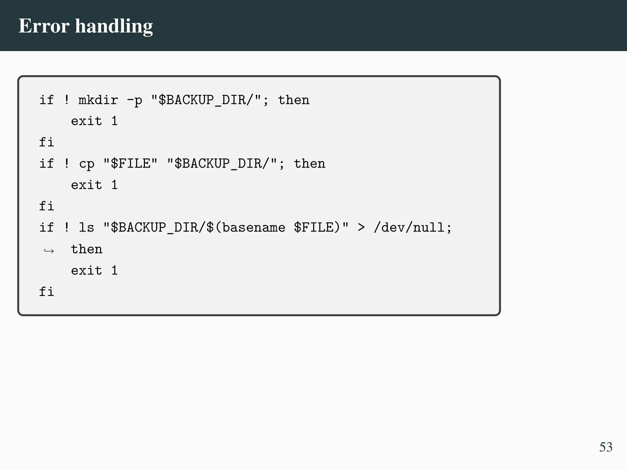 Error handling
if ! mkdir -p "$BACKUP_DIR/"; then
exit 1
fi
if ! cp "$FILE" "$BACKUP_DIR/"; then
exit 1
fi
if ! ls "$BACKUP_DIR/$(basename $FILE)" > /dev/null;
then
,
→
exit 1
fi
53
 