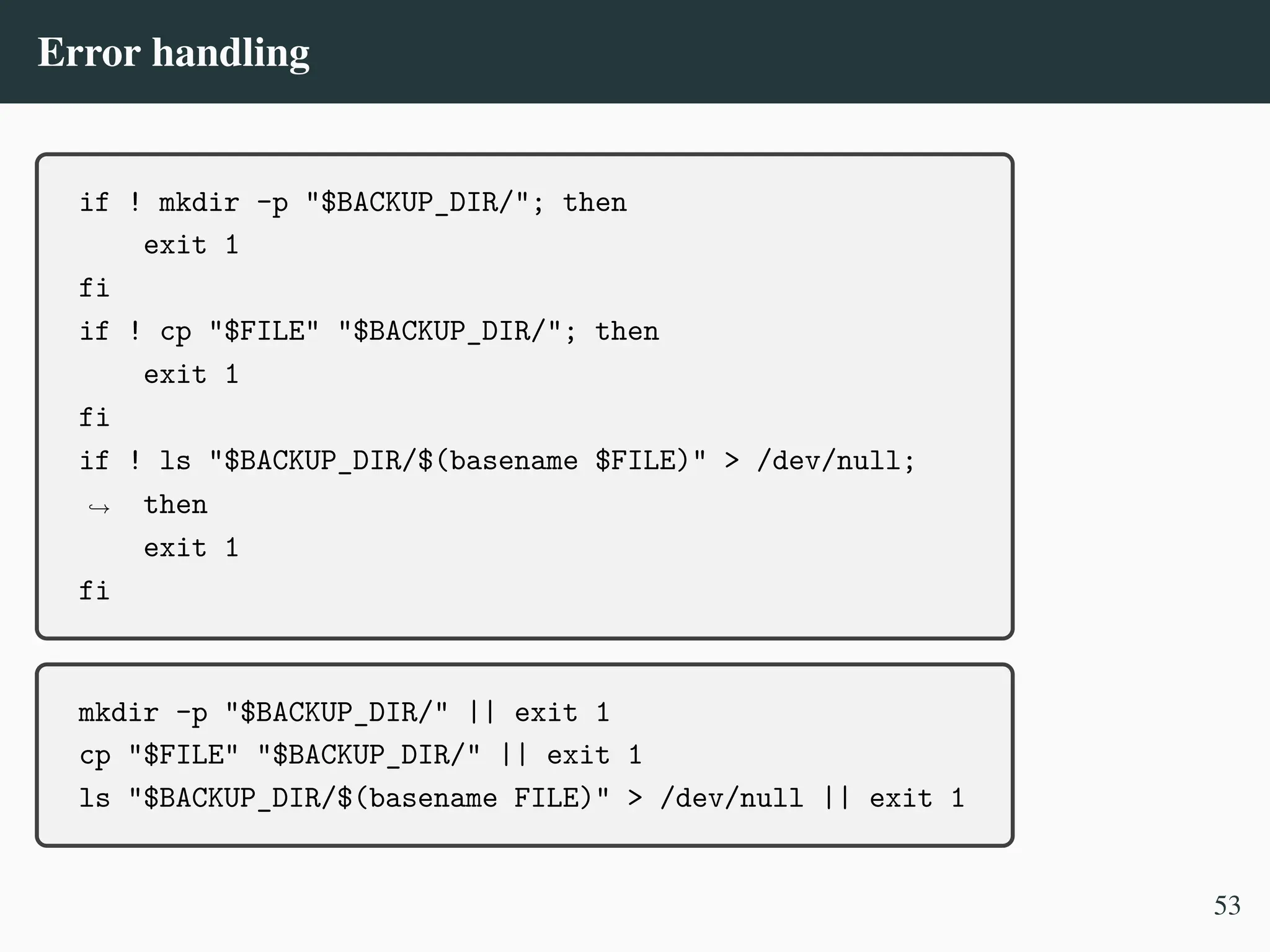 Error handling
if ! mkdir -p "$BACKUP_DIR/"; then
exit 1
fi
if ! cp "$FILE" "$BACKUP_DIR/"; then
exit 1
fi
if ! ls "$BACKUP_DIR/$(basename $FILE)" > /dev/null;
then
,
→
exit 1
fi
mkdir -p "$BACKUP_DIR/" || exit 1
cp "$FILE" "$BACKUP_DIR/" || exit 1
ls "$BACKUP_DIR/$(basename FILE)" > /dev/null || exit 1
53
 