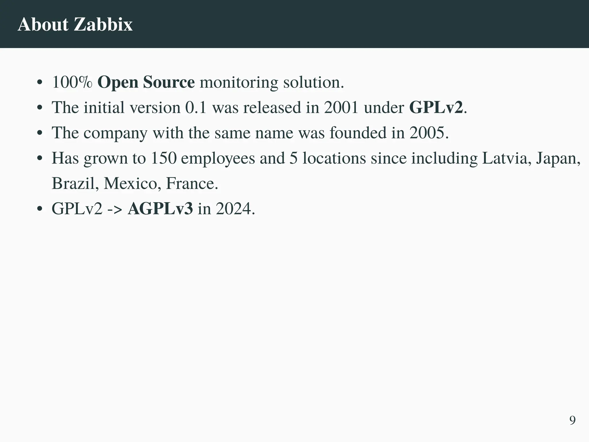 About Zabbix
• 100% Open Source monitoring solution.
• The initial version 0.1 was released in 2001 under GPLv2.
• The company with the same name was founded in 2005.
• Has grown to 150 employees and 5 locations since including Latvia, Japan,
Brazil, Mexico, France.
• GPLv2 -> AGPLv3 in 2024.
9
 