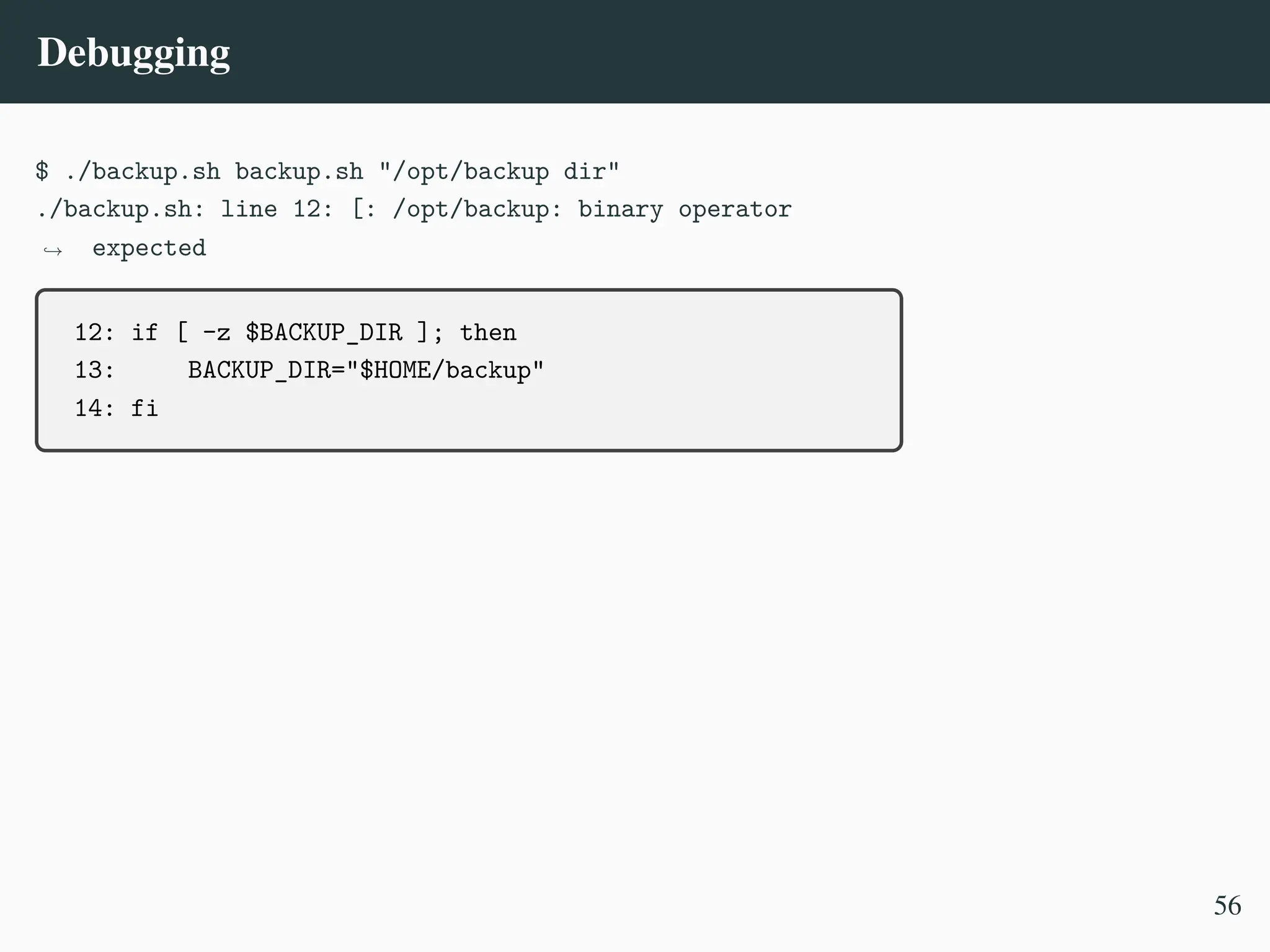Debugging
$ ./backup.sh backup.sh "/opt/backup dir"
./backup.sh: line 12: [: /opt/backup: binary operator
expected
,
→
12: if [ -z $BACKUP_DIR ]; then
13: BACKUP_DIR="$HOME/backup"
14: fi
56
 