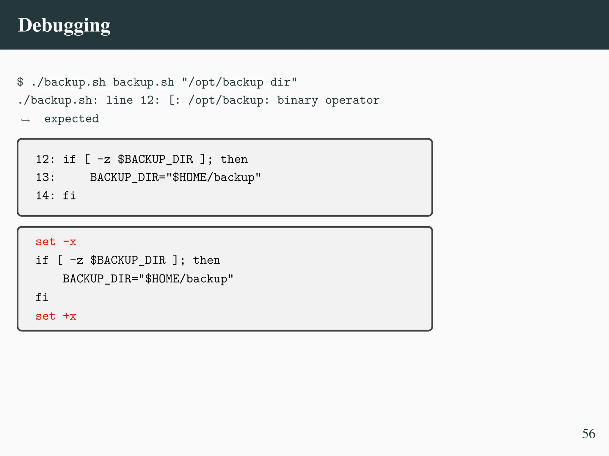 Debugging
$ ./backup.sh backup.sh "/opt/backup dir"
./backup.sh: line 12: [: /opt/backup: binary operator
expected
,
→
12: if [ -z $BACKUP_DIR ]; then
13: BACKUP_DIR="$HOME/backup"
14: fi
set -x
if [ -z $BACKUP_DIR ]; then
BACKUP_DIR="$HOME/backup"
fi
set +x
56
 