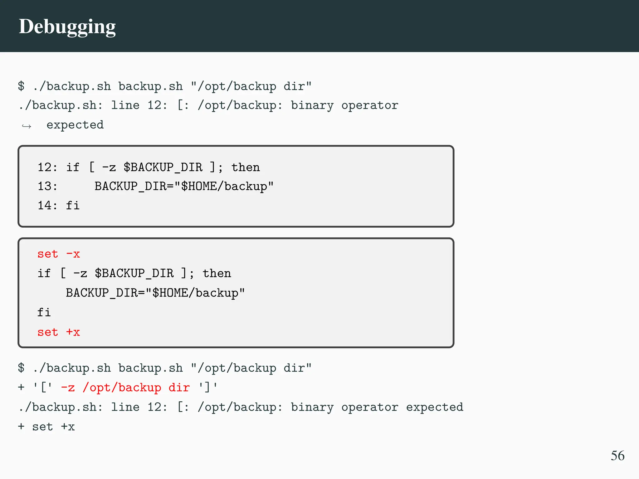 Debugging
$ ./backup.sh backup.sh "/opt/backup dir"
./backup.sh: line 12: [: /opt/backup: binary operator
expected
,
→
12: if [ -z $BACKUP_DIR ]; then
13: BACKUP_DIR="$HOME/backup"
14: fi
set -x
if [ -z $BACKUP_DIR ]; then
BACKUP_DIR="$HOME/backup"
fi
set +x
$ ./backup.sh backup.sh "/opt/backup dir"
+ '[' -z /opt/backup dir ']'
./backup.sh: line 12: [: /opt/backup: binary operator expected
+ set +x
56
 