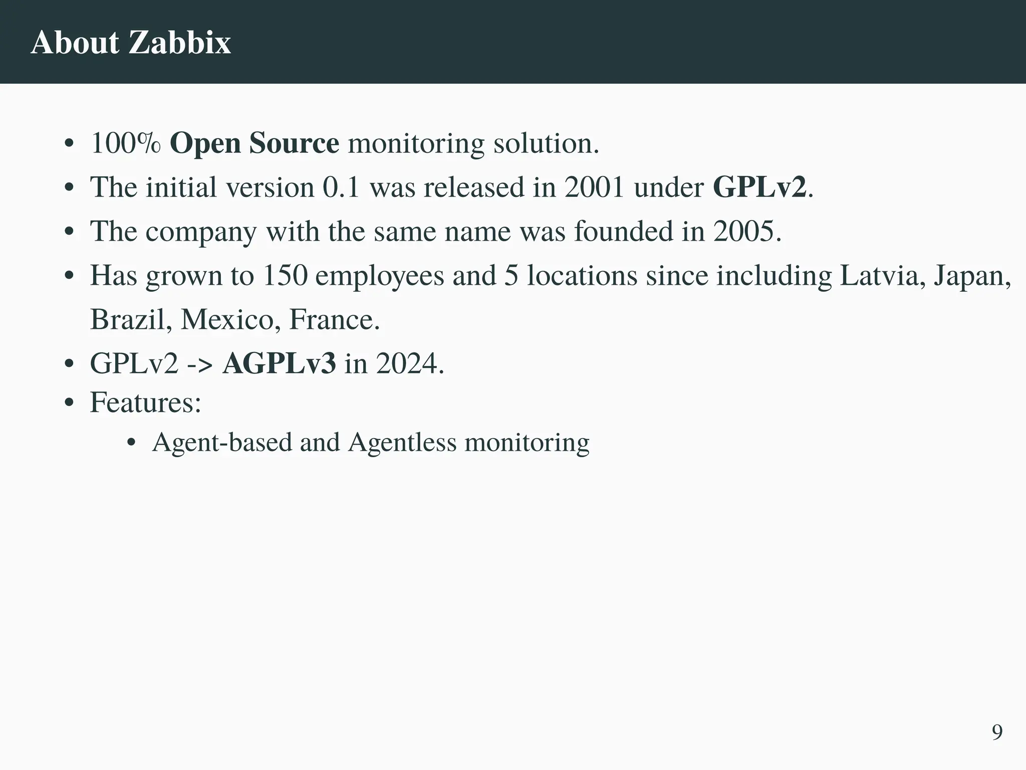 About Zabbix
• 100% Open Source monitoring solution.
• The initial version 0.1 was released in 2001 under GPLv2.
• The company with the same name was founded in 2005.
• Has grown to 150 employees and 5 locations since including Latvia, Japan,
Brazil, Mexico, France.
• GPLv2 -> AGPLv3 in 2024.
• Features:
• Agent-based and Agentless monitoring
9
 