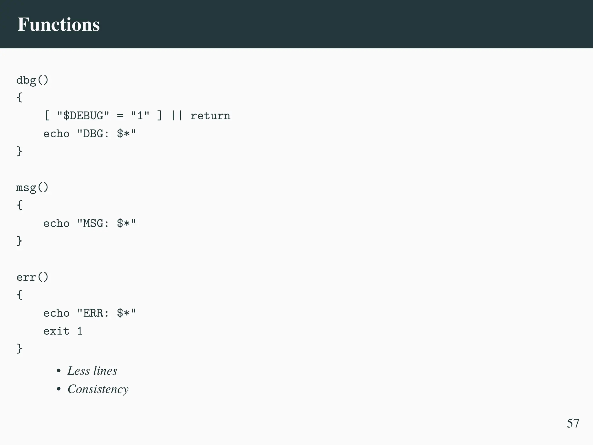 Functions
dbg()
{
[ "$DEBUG" = "1" ] || return
echo "DBG: $*"
}
msg()
{
echo "MSG: $*"
}
err()
{
echo "ERR: $*"
exit 1
}
• Less lines
• Consistency
57
 
