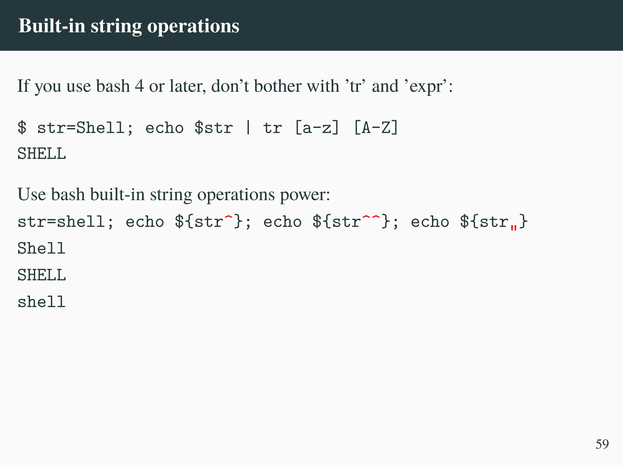 Built-in string operations
If you use bash 4 or later, don’t bother with ’tr’ and ’expr’:
$ str=Shell; echo $str | tr [a-z] [A-Z]
SHELL
Use bash built-in string operations power:
str=shell; echo ${str^}; echo ${str^^}; echo ${str„}
Shell
SHELL
shell
59
 