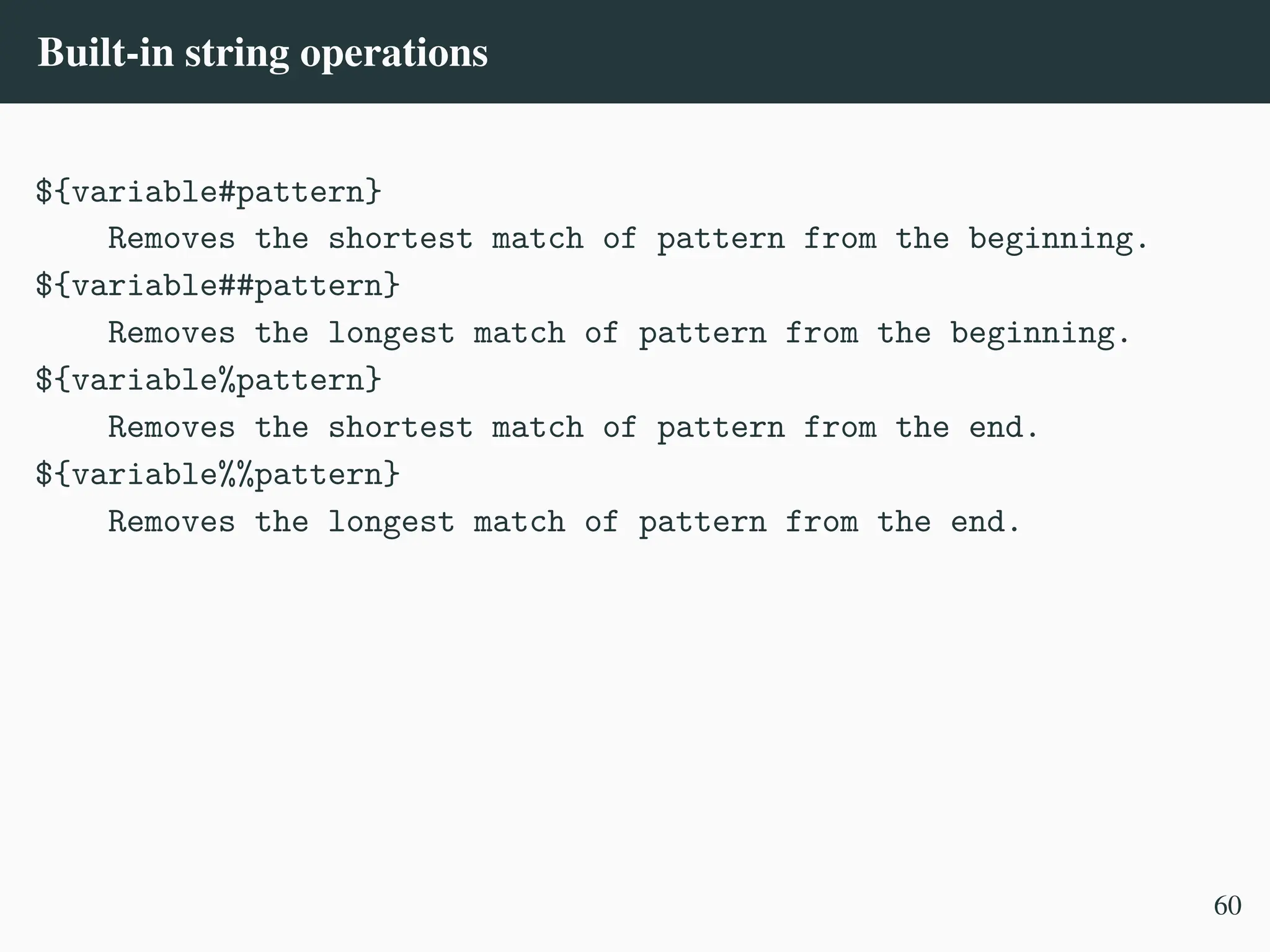 Built-in string operations
${variable#pattern}
Removes the shortest match of pattern from the beginning.
${variable##pattern}
Removes the longest match of pattern from the beginning.
${variable%pattern}
Removes the shortest match of pattern from the end.
${variable%%pattern}
Removes the longest match of pattern from the end.
60
 