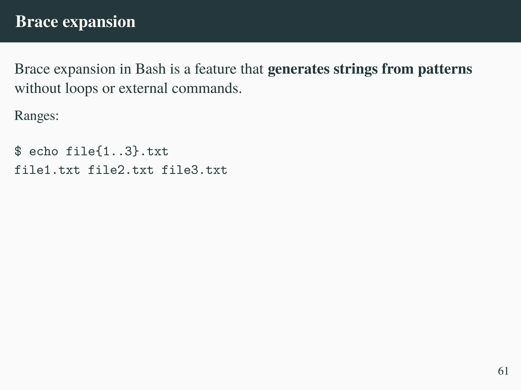 Brace expansion
Brace expansion in Bash is a feature that generates strings from patterns
without loops or external commands.
Ranges:
$ echo file{1..3}.txt
file1.txt file2.txt file3.txt
61
 