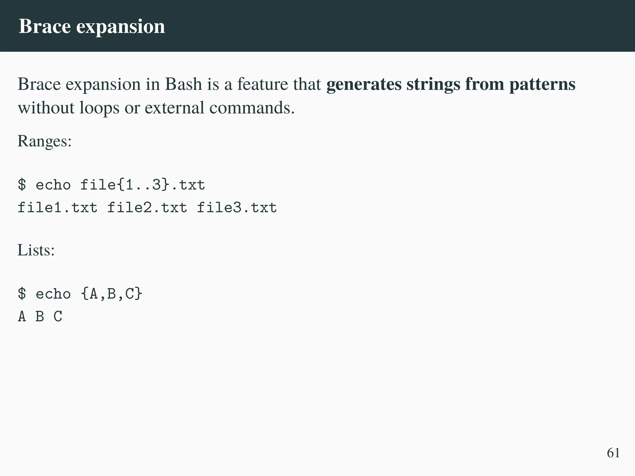Brace expansion
Brace expansion in Bash is a feature that generates strings from patterns
without loops or external commands.
Ranges:
$ echo file{1..3}.txt
file1.txt file2.txt file3.txt
Lists:
$ echo {A,B,C}
A B C
61
 