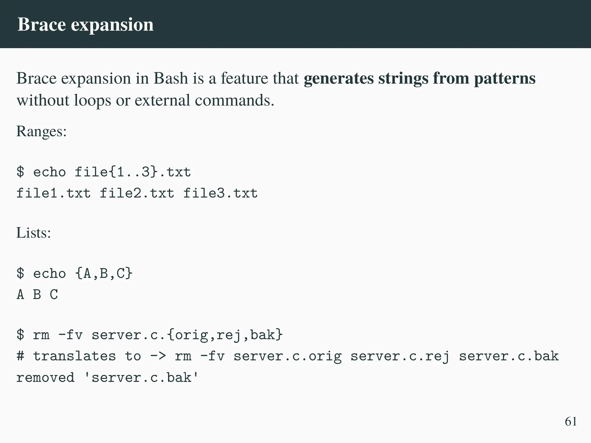 Brace expansion
Brace expansion in Bash is a feature that generates strings from patterns
without loops or external commands.
Ranges:
$ echo file{1..3}.txt
file1.txt file2.txt file3.txt
Lists:
$ echo {A,B,C}
A B C
$ rm -fv server.c.{orig,rej,bak}
# translates to -> rm -fv server.c.orig server.c.rej server.c.bak
removed 'server.c.bak'
61
 