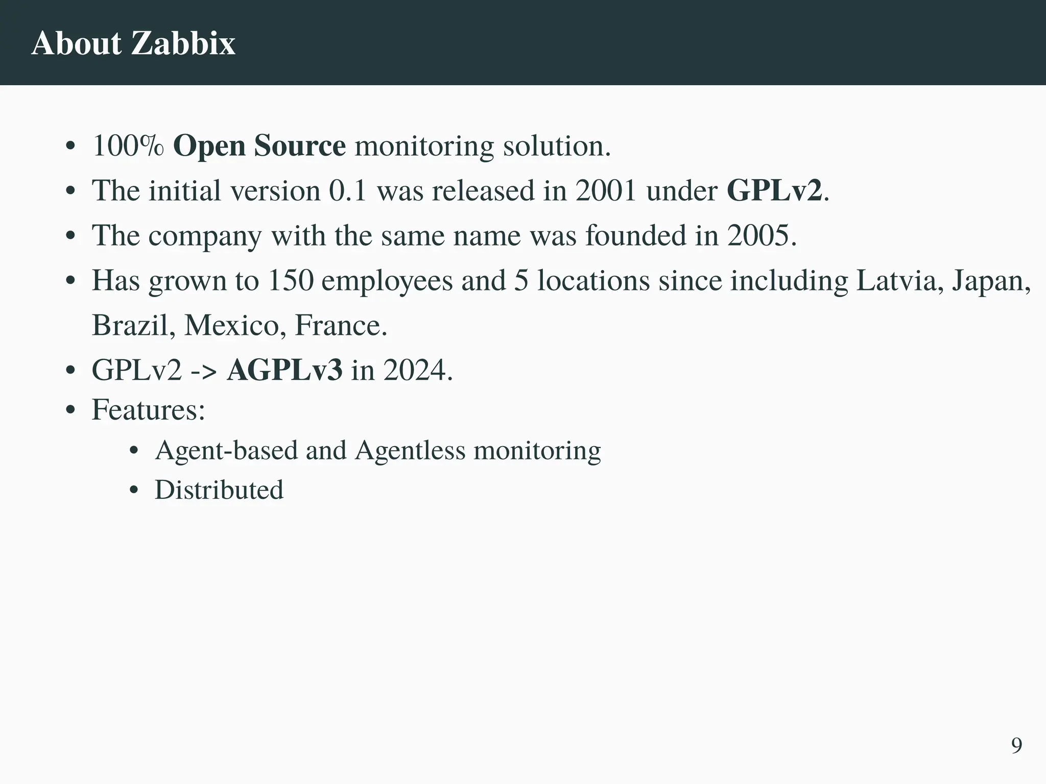 About Zabbix
• 100% Open Source monitoring solution.
• The initial version 0.1 was released in 2001 under GPLv2.
• The company with the same name was founded in 2005.
• Has grown to 150 employees and 5 locations since including Latvia, Japan,
Brazil, Mexico, France.
• GPLv2 -> AGPLv3 in 2024.
• Features:
• Agent-based and Agentless monitoring
• Distributed
9
 