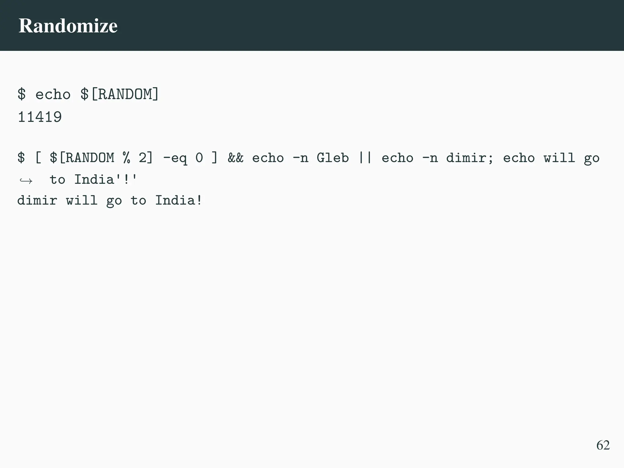 Randomize
$ echo $[RANDOM]
11419
$ [ $[RANDOM % 2] -eq 0 ] && echo -n Gleb || echo -n dimir; echo will go
to India'!'
,
→
dimir will go to India!
62
 