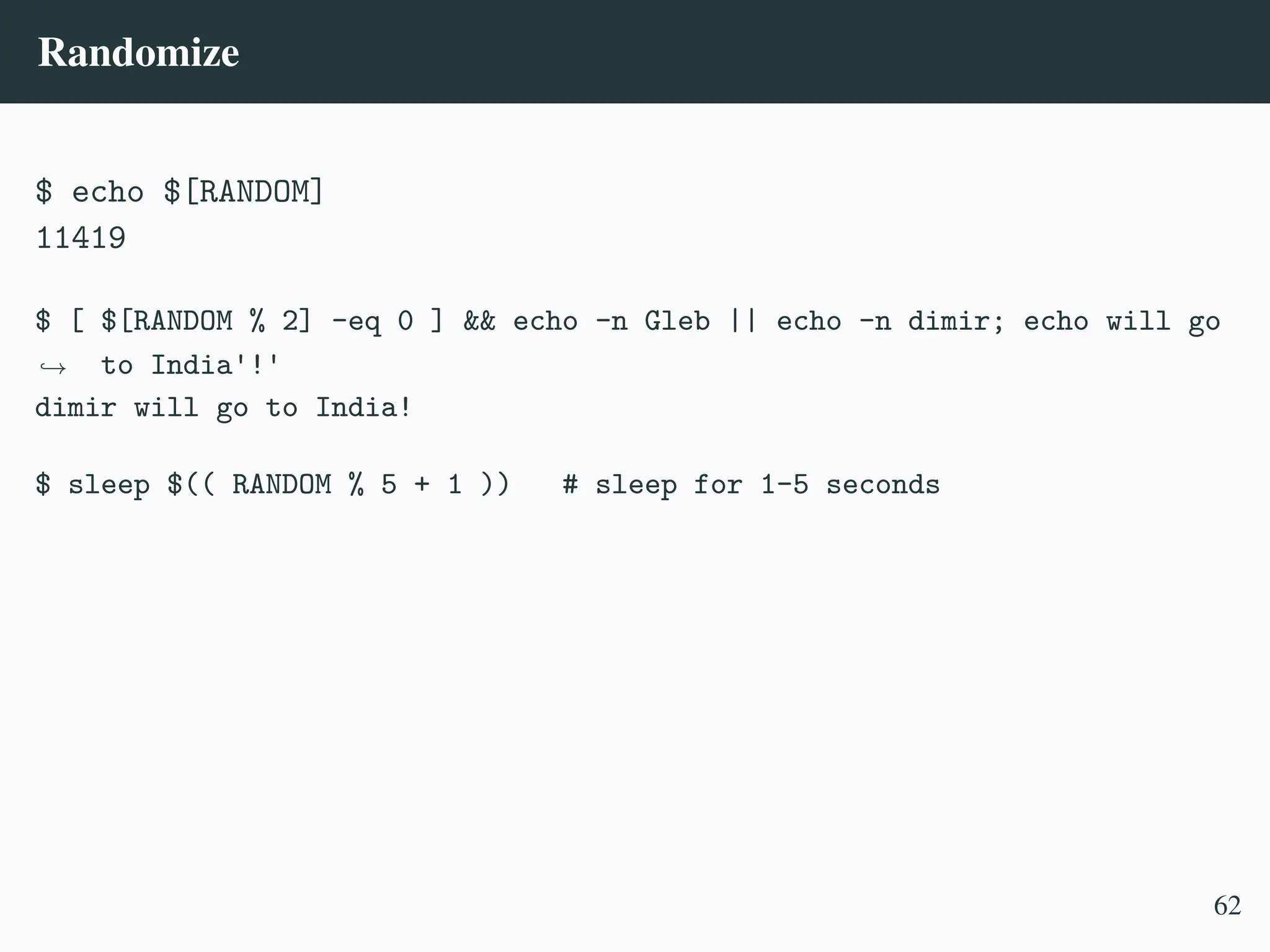 Randomize
$ echo $[RANDOM]
11419
$ [ $[RANDOM % 2] -eq 0 ] && echo -n Gleb || echo -n dimir; echo will go
to India'!'
,
→
dimir will go to India!
$ sleep $(( RANDOM % 5 + 1 )) # sleep for 1–5 seconds
62
 