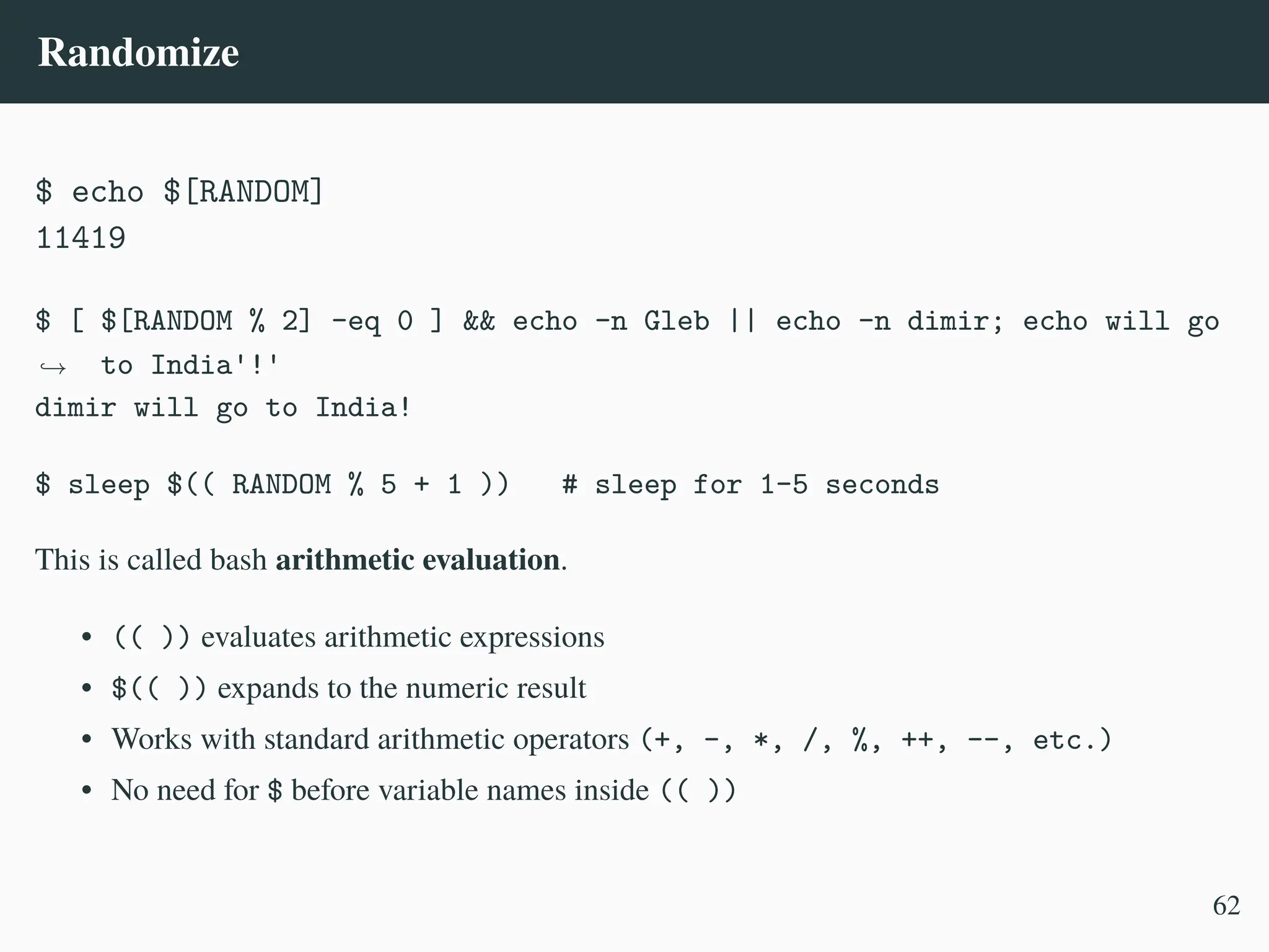 Randomize
$ echo $[RANDOM]
11419
$ [ $[RANDOM % 2] -eq 0 ] && echo -n Gleb || echo -n dimir; echo will go
to India'!'
,
→
dimir will go to India!
$ sleep $(( RANDOM % 5 + 1 )) # sleep for 1–5 seconds
This is called bash arithmetic evaluation.
• (( )) evaluates arithmetic expressions
• $(( )) expands to the numeric result
• Works with standard arithmetic operators (+, -, *, /, %, ++, --, etc.)
• No need for $ before variable names inside (( ))
62
 