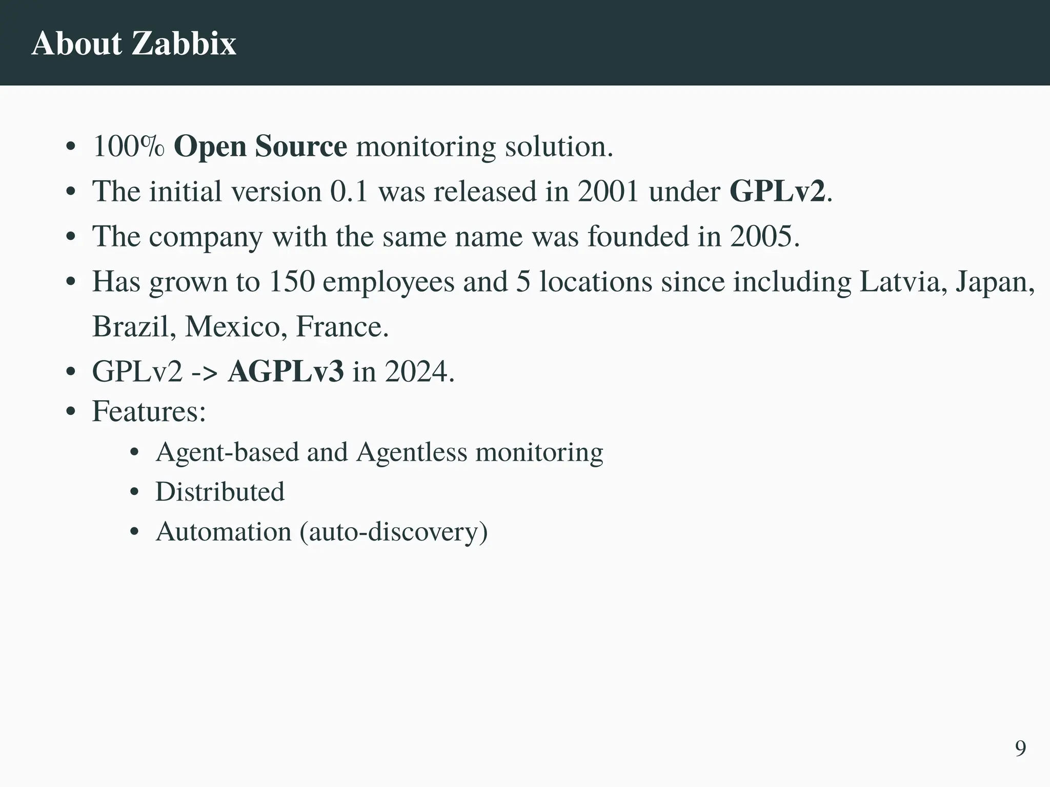 About Zabbix
• 100% Open Source monitoring solution.
• The initial version 0.1 was released in 2001 under GPLv2.
• The company with the same name was founded in 2005.
• Has grown to 150 employees and 5 locations since including Latvia, Japan,
Brazil, Mexico, France.
• GPLv2 -> AGPLv3 in 2024.
• Features:
• Agent-based and Agentless monitoring
• Distributed
• Automation (auto-discovery)
9
 