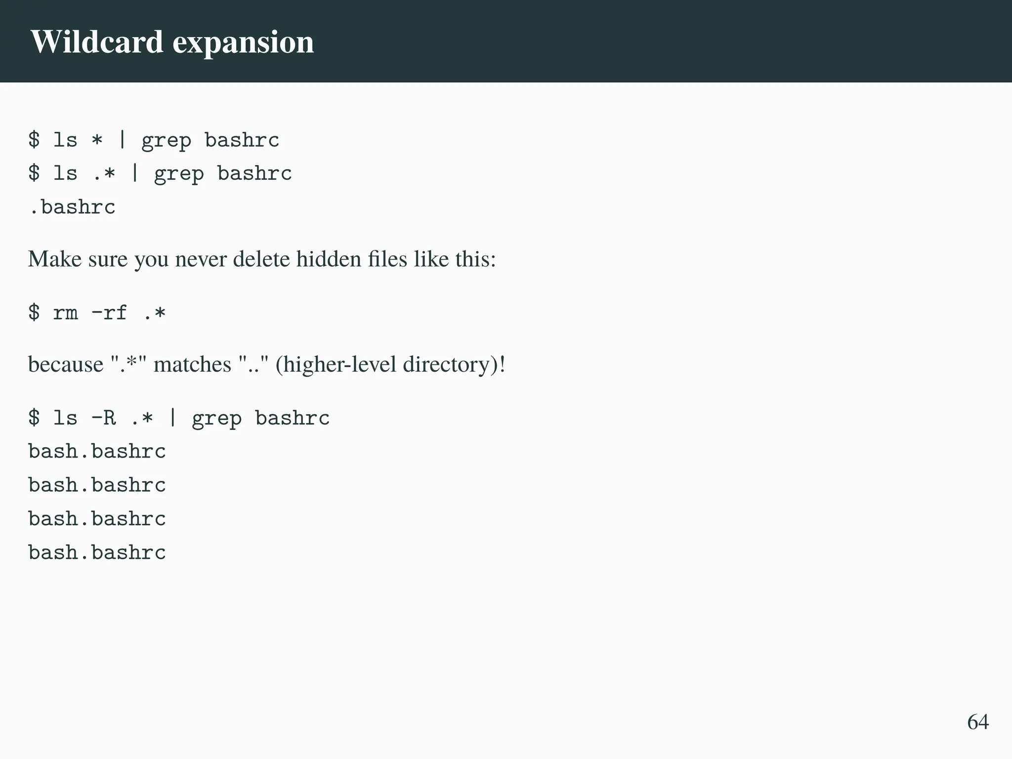Wildcard expansion
$ ls * | grep bashrc
$ ls .* | grep bashrc
.bashrc
Make sure you never delete hidden files like this:
$ rm -rf .*
because ".*" matches ".." (higher-level directory)!
$ ls -R .* | grep bashrc
bash.bashrc
bash.bashrc
bash.bashrc
bash.bashrc
64
 